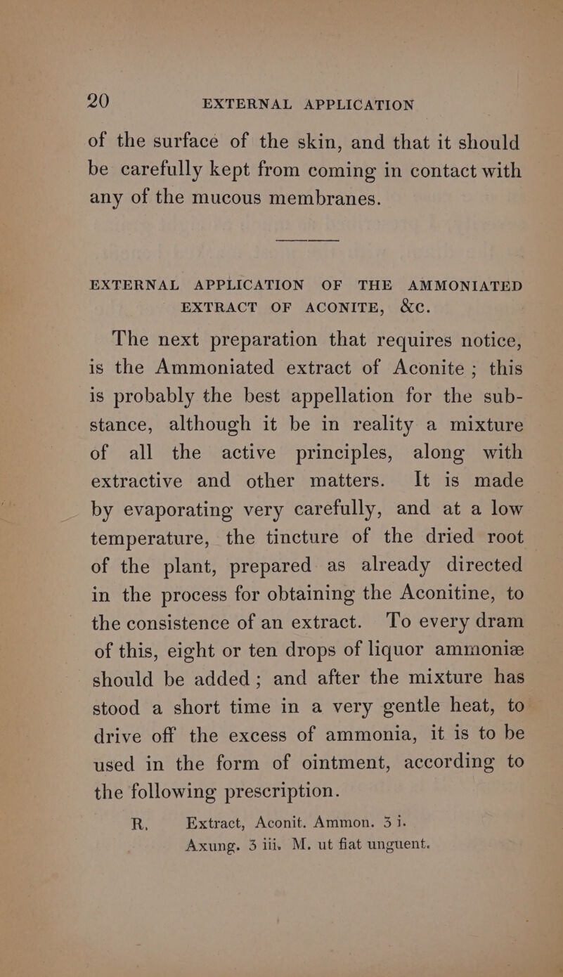 of the surface of the skin, and that it should be carefully kept from coming in contact with any of the mucous membranes. EXTERNAL APPLICATION OF THE AMMONIATED EXTRACT OF ACONITE, &amp;c. The next preparation that requires notice, is the Ammoniated extract of Aconite ; this is probably the best appellation for the sub- stance, although it be in reality a mixture of all the active principles, along with extractive and other matters. It is made by evaporating very carefully, and at a low temperature, the tincture of the dried root of the plant, prepared as already directed in the process for obtaining the Aconitine, to the consistence of an extract. To every dram of this, eight or ten drops of liquor ammoniz should be added; and after the mixture has stood a short time in a very gentle heat, to drive off the excess of ammonia, it is to be used in the form of ointment, according to the following prescription. R, Extract, Aconit. Ammon. 31. Axung. 3 ili, M. ut fiat unguent.