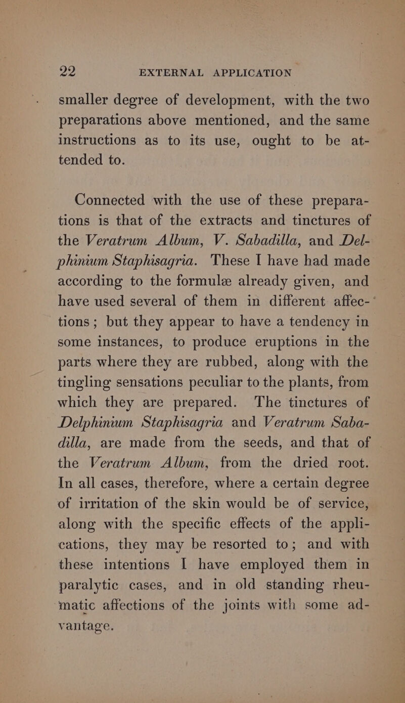 smaller degree of development, with the two preparations above mentioned, and the same instructions as to its use, ought to be at- tended to. Connected with the use of these prepara- tions is that of the extracts and tinctures of the Veratrum Album, V. Sabadilla, and Del- phinium Staphisagria. These I have had made according to the formule already given, and have used several of them in different affec-- tions ; but they appear to have a tendency in some instances, to produce eruptions in the parts where they are rubbed, along with the tingling sensations peculiar to the plants, from which they are prepared. The tinctures of Delphinium Staphisagria and Veratrum Saba- dilla, are made from the seeds, and that of | the Veratrum Album, from the dried root. In all cases, therefore, where a certain degree of irritation of the skin would be of service, along with the specific effects of the appli- cations, they may be resorted to; and with these intentions | have employed them in paralytic cases, and in old standing rheu- matic affections of the joints with some ad- vantage.