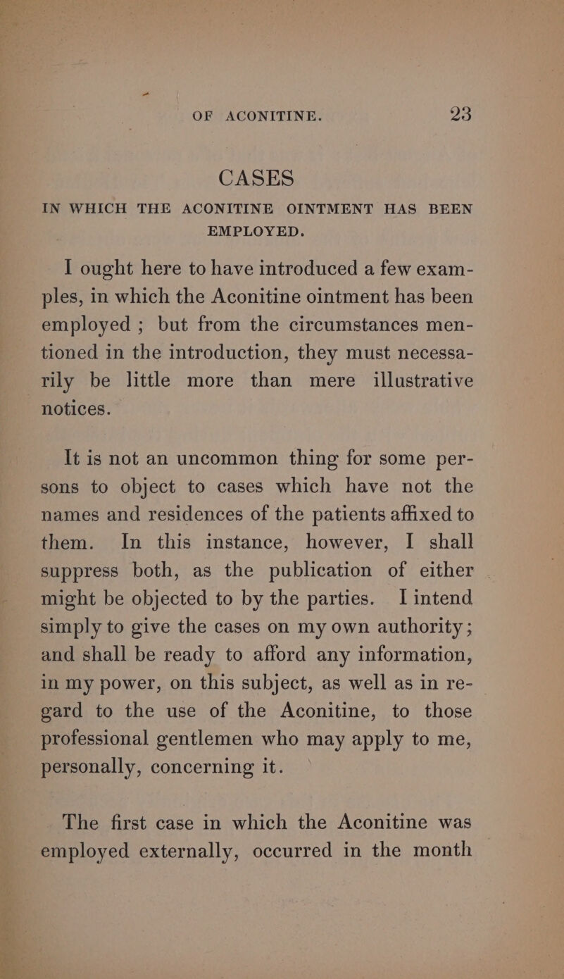 CASES IN WHICH THE ACONITINE OINTMENT HAS BEEN EMPLOYED. I ought here to have introduced a few exam- ples, in which the Aconitine ointment has been employed ; but from the circumstances men- tioned in the introduction, they must necessa- tily be little more than mere illustrative notices. It is not an uncommon thing for some per- sons to object to cases which have not the names and residences of the patients affixed to them. In this instance, however, I shall suppress both, as the publication of either | might be objected to by the parties. I intend simply to give the cases on my own authority ; and shall be ready to afford any information, in my power, on this subject, as well as in re- gard to the use of the Aconitine, to those professional gentlemen who may apply to me, personally, concerning it. The first case in which the Aconitine was employed externally, occurred in the month