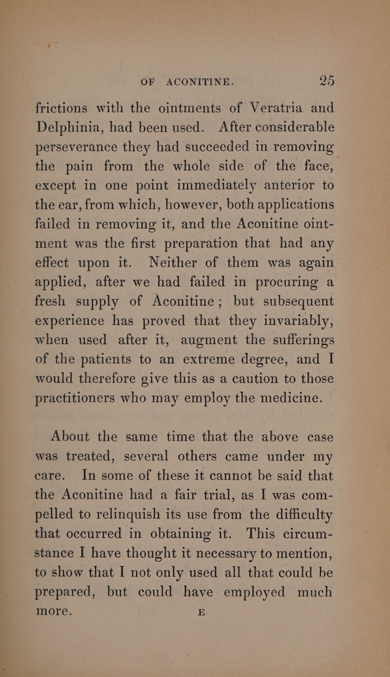 frictions with the ointments of Veratria and Delphinia, had been used. After considerable perseverance they had succeeded in removing the pain from the whole side of the face, except in one point immediately anterior to the ear, from which, however, both applications failed in removing it, and the Aconitine oint- ment was the first preparation that had any effect upon it. Neither of them was again applied, after we had failed in procuring a fresh supply of Aconitine; but subsequent experience has proved that they invariably, when used after it, augment the sufferings of the patients to an extreme degree, and I would therefore give this as a caution to those practitioners who may employ the medicine. About the same time that the above case was treated, several others came under my eare. In some of these it cannot be said that the Aconitine had a fair trial, as I was com- pelled to relinquish its use from the difficulty that occurred in obtaining it. This circum- stance I have thought it necessary to mention, to show that I not only used all that could be prepared, but could have employed much more. E.