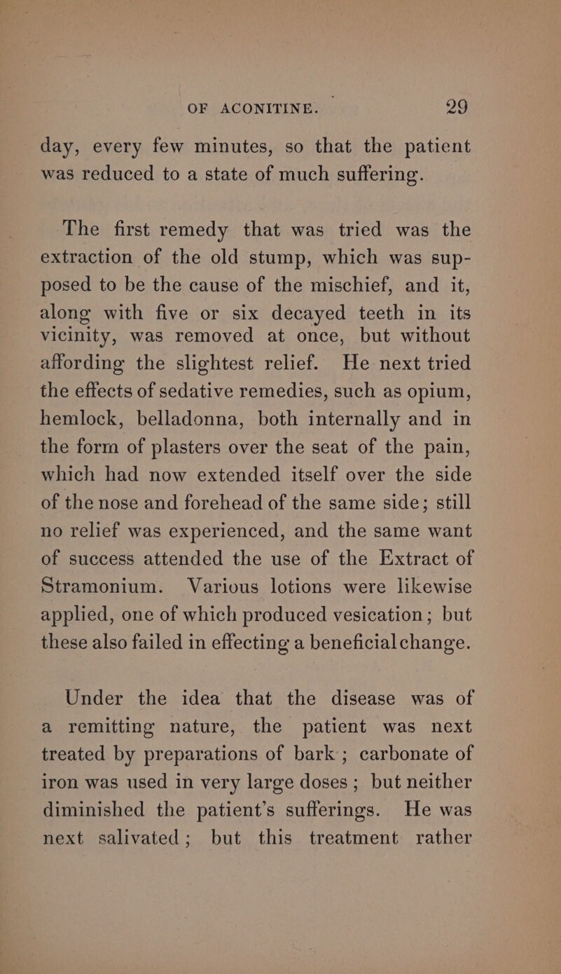 day, every few minutes, so that the patient was reduced to a state of much suffering. The first remedy that was tried was the extraction of the old stump, which was sup- posed to be the cause of the mischief, and it, along with five or six decayed teeth in its vicinity, was removed at once, but without affording the slightest relief. He next tried the effects of sedative remedies, such as opium, hemlock, belladonna, both internally and in the form of plasters over the seat of the pain, which had now extended itself over the side of the nose and forehead of the same side; still no relief was experienced, and the same want of success attended the use of the Extract of Stramonium. Various lotions were likewise applied, one of which produced vesication; but these also failed in effecting a beneficial change. Under the idea that the disease was of a remitting nature, the patient was next treated by preparations of bark ; carbonate of iron was used in very large doses ; but neither diminished the patient’s sufferings. He was next salivated; but this treatment rather