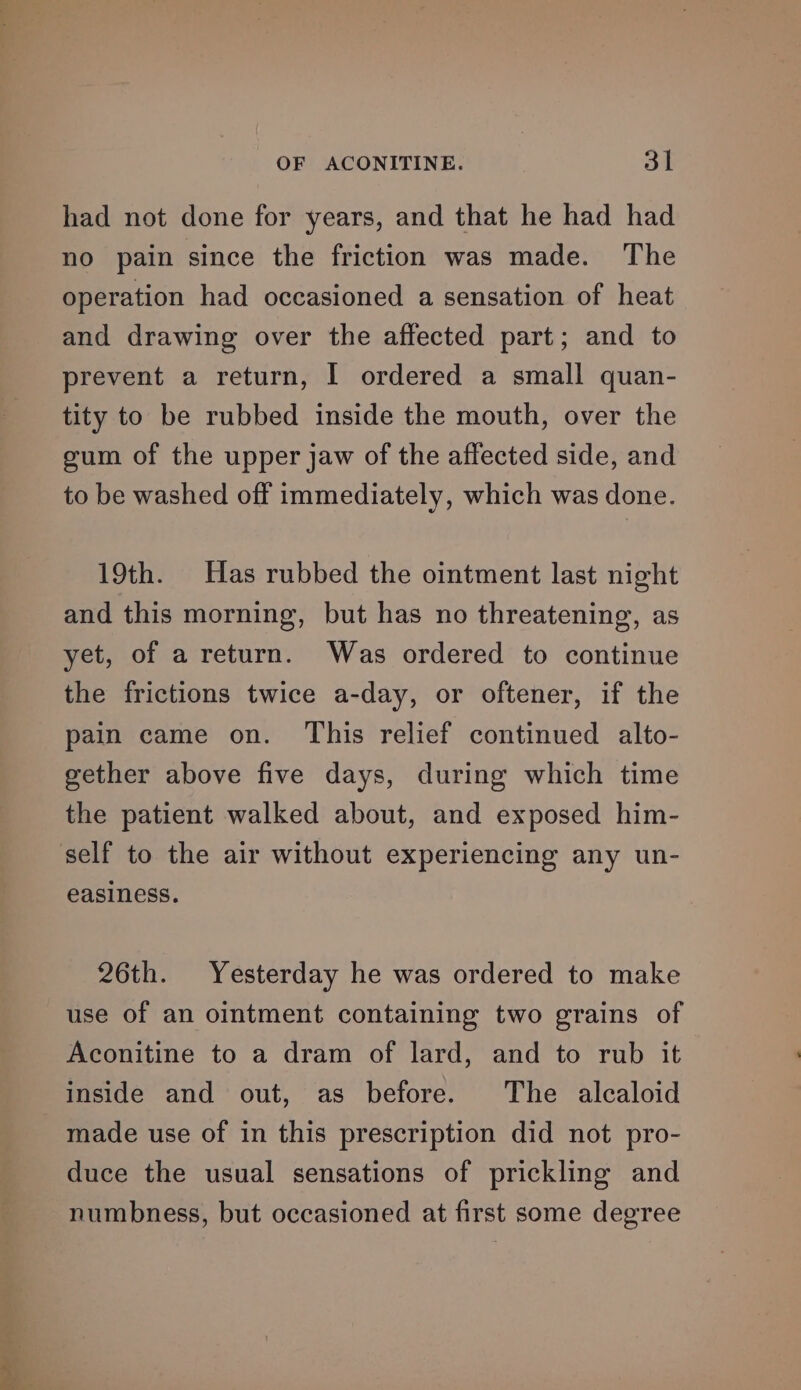 had not done for years, and that he had had no pain since the friction was made. The operation had occasioned a sensation of heat and drawing over the affected part; and to prevent a return, I ordered a small quan- tity to be rubbed inside the mouth, over the gum of the upper jaw of the affected side, and to be washed off immediately, which was done. 19th. Has rubbed the ointment last night and this morning, but has no threatening, as yet, of a return. Was ordered to continue the frictions twice a-day, or oftener, if the pain came on. This relief continued alto- gether above five days, during which time the patient walked about, and exposed him- self to the air without experiencing any un- easiness. 26th. Yesterday he was ordered to make use of an ointment containing two grains of Aconitine to a dram of lard, and to rub it inside and out, as before. The alcaloid made use of in this prescription did not pro- duce the usual sensations of prickling and numbness, but occasioned at first some degree