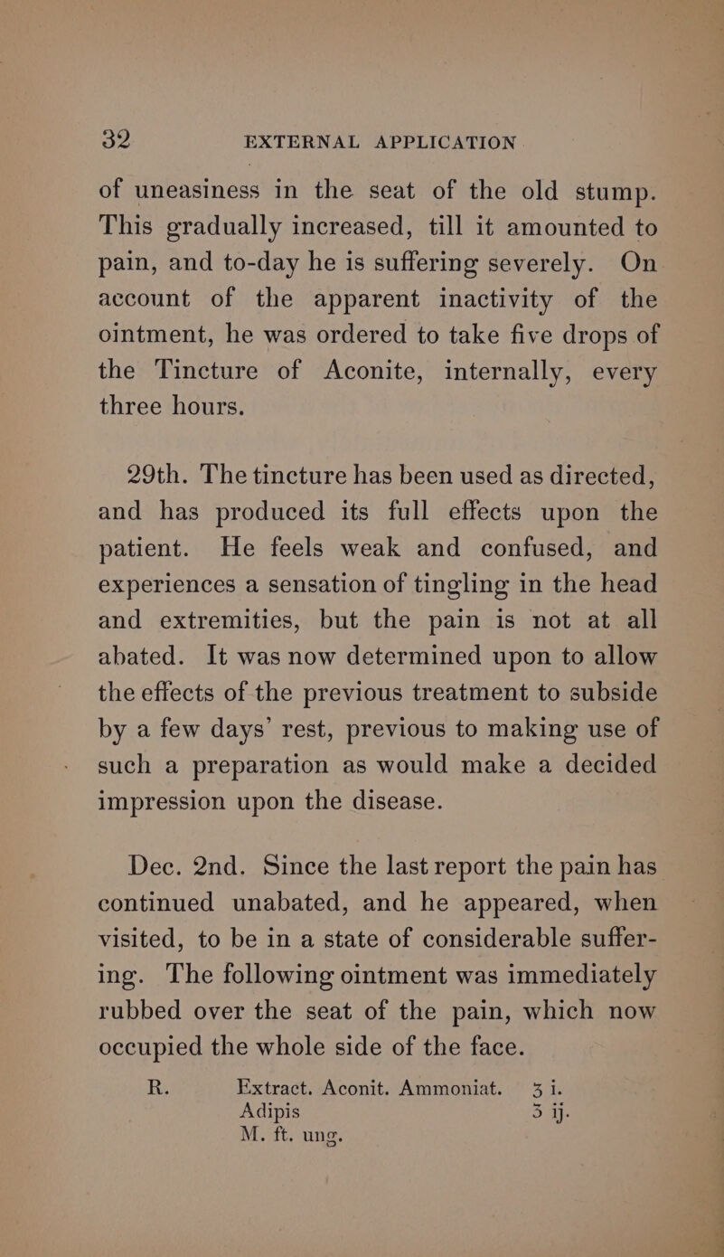 of uneasiness in the seat of the old stump. This gradually increased, till it amounted to pain, and to-day he is suffering severely. On account of the apparent inactivity of the ointment, he was ordered to take five drops of the Tincture of Aconite, internally, every three hours. 29th. The tincture has been used as directed, and has produced its full effects upon the patient. He feels weak and confused, and experiences a sensation of tingling in the head and extremities, but the pain is not at all abated. It was now determined upon to allow the effects of the previous treatment to subside by a few days’ rest, previous to making use of such a preparation as would make a decided impression upon the disease. Dec. 2nd. Since the last report the pain has continued unabated, and he appeared, when visited, to be in a state of considerable suffer- ing. The following ointment was immediately rubbed over the seat of the pain, which now occupied the whole side of the face. it Extract. Aconit. Ammoniat. 3 i. Adipis 3 a} M. ft. ung.