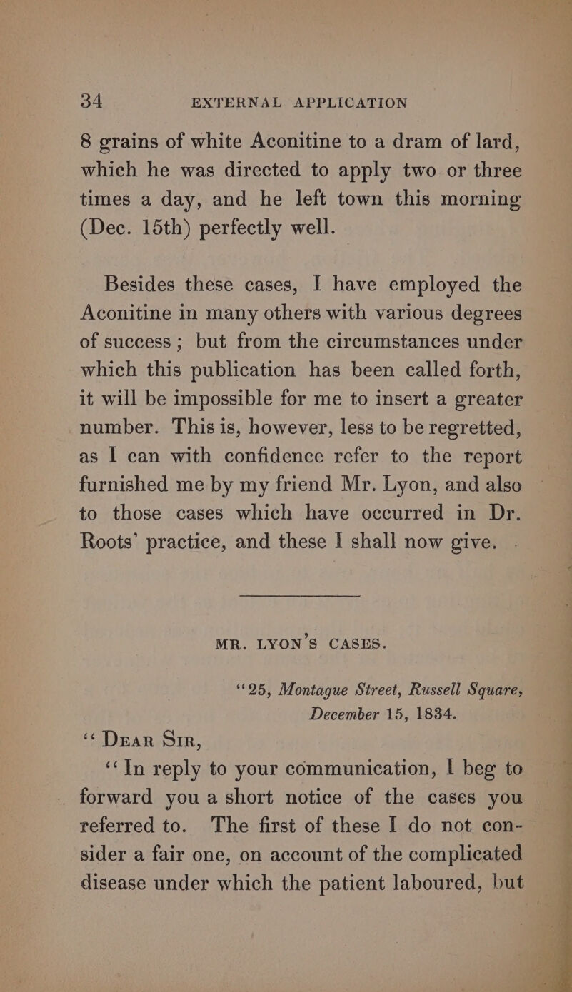 8 grains of white Aconitine to a dram of lard, which he was directed to apply two or three times a day, and he left town this morning (Dec. 15th) perfectly well. Besides these cases, I have employed the Aconitine in many others with various degrees of success ; but from the circumstances under which this publication has been called forth, it will be impossible for me to insert a greater number. This is, however, less to be regretted, as I can with confidence refer to the report furnished me by my friend Mr. Lyon, and also to those cases which have occurred in Dr. Roots’ practice, and these I shall now give. MR. LYONS CASES. “25, Montague Street, Russell Square, December 15, 1834. ‘¢ Dear Sir, ‘In reply to your communication, | beg to forward you a short notice of the cases you referred to. The first of these I do not con-— sider a fair one, on account of the complicated disease under which the patient laboured, but