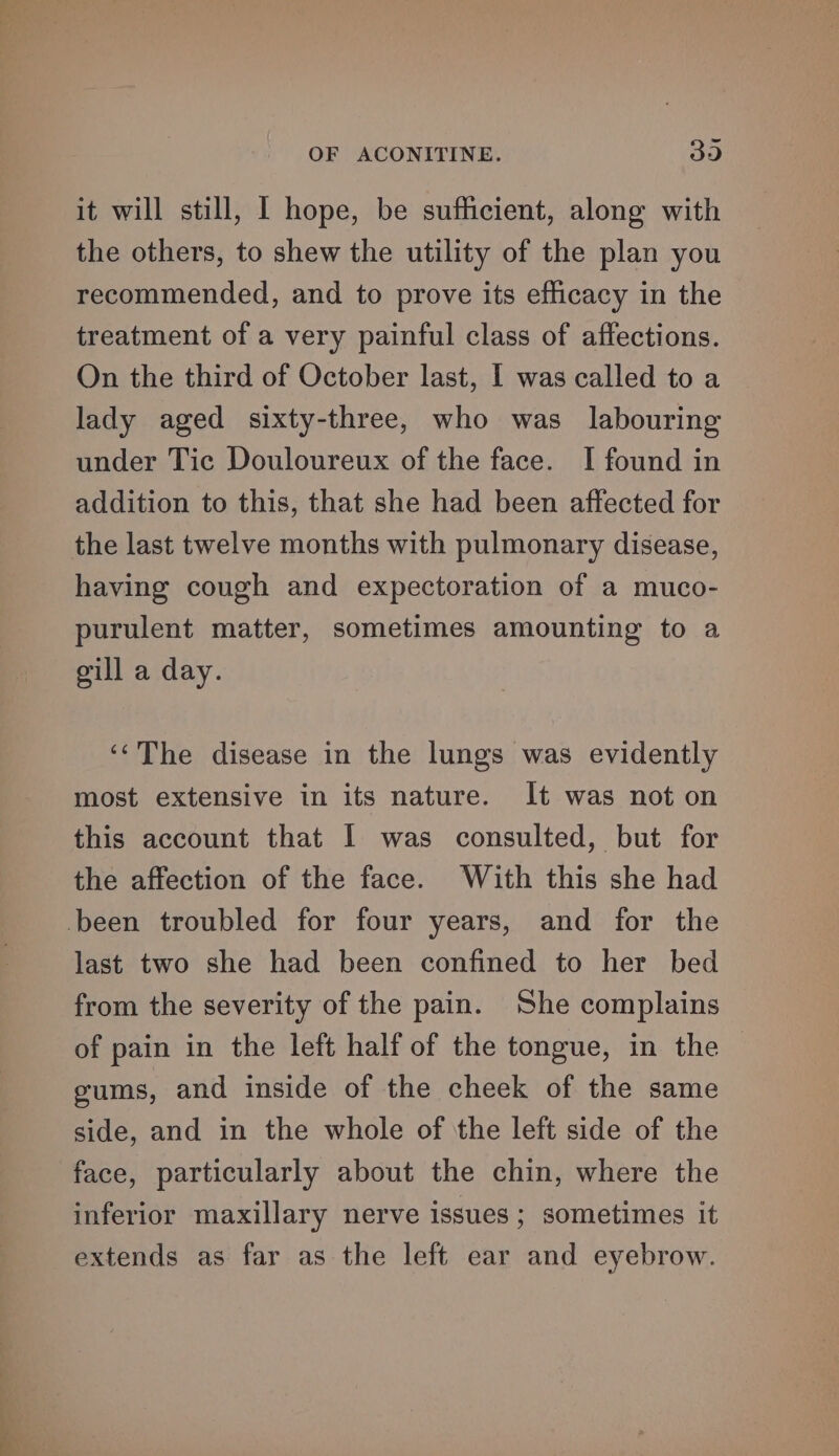 it will still, I hope, be sufficient, along with the others, to shew the utility of the plan you recommended, and to prove its efficacy in the treatment of a very painful class of affections. On the third of October last, I was called to a lady aged sixty-three, who was labouring under Tic Douloureux of the face. I found in addition to this, that she had been affected for the last twelve months with pulmonary disease, having cough and expectoration of a muco- purulent matter, sometimes amounting to a gill a day. ‘‘The disease in the lungs was evidently most extensive in its nature. It was not on this account that I was consulted, but for the affection of the face. With this she had been troubled for four years, and for the last two she had been confined to her bed from the severity of the pain. She complains of pain in the left half of the tongue, in the gums, and inside of the cheek of the same side, and in the whole of the left side of the face, particularly about the chin, where the inferior maxillary nerve issues ; sometimes it extends as far as the left ear and eyebrow.