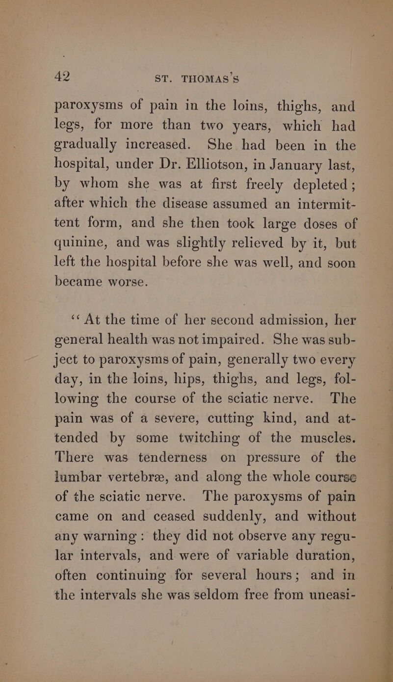 paroxysms of pain in the loins, thighs, and legs, for more than two years, which had gradually increased. She had been in the hospital, under Dr. Elliotson, in J anuary last, by whom she was at first freely depleted ; after which the disease assumed an intermit- tent form, and she then took large doses of quinine, and was slightly relieved by it, but left the hospital before she was well, and soon became worse. ‘¢ At the time of her second admission, her general health was not impaired. She was sub- ject to paroxysms of pain, generally two every day, in the loins, hips, thighs, and legs, fol- lowing the course of the sciatic nerve. The pain was of a severe, cutting kind, and at- tended by some twitching of the muscles. There was tenderness on pressure of the lumbar vertebre, and along the whole course of the sciatic nerve. The paroxysms of pain came on and ceased suddenly, and without any warning: they did not observe any regu- lar intervals, and were of variable duration, often continuing for several hours; and in the intervals she was seldom free from uneasi-