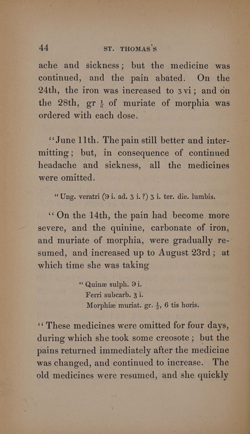 ache and sickness; but the medicine was continued, and the pain abated. On the 24th, the iron was increased to 3vi; and on the 28th, gr 1 of muriate of morphia was ordered with each dose. ‘June 11th. The pain still better and inter- mitting; but, in consequence of continued headache and sickness, all the medicines were omitted. “Ung. veratri (9 i. ad. 5 i.?) 3 i. ter. die. lumbis. ‘‘On the 14th, the pain had become more severe, and the quinine, carbonate of iron, and muriate of morphia, were gradually re- sumed, and increased up to August 23rd; at which time she was taking “‘ Quine sulph. 91. Ferri subcarb. 31. Morphice muriat. gr. 4, 6 tis horis. ‘‘ These medicines were omitted for four days, during which she took some creosote ; but the pains returned immediately after the medicine was changed, and continued to increase. The old medicines were resumed, and she quickly