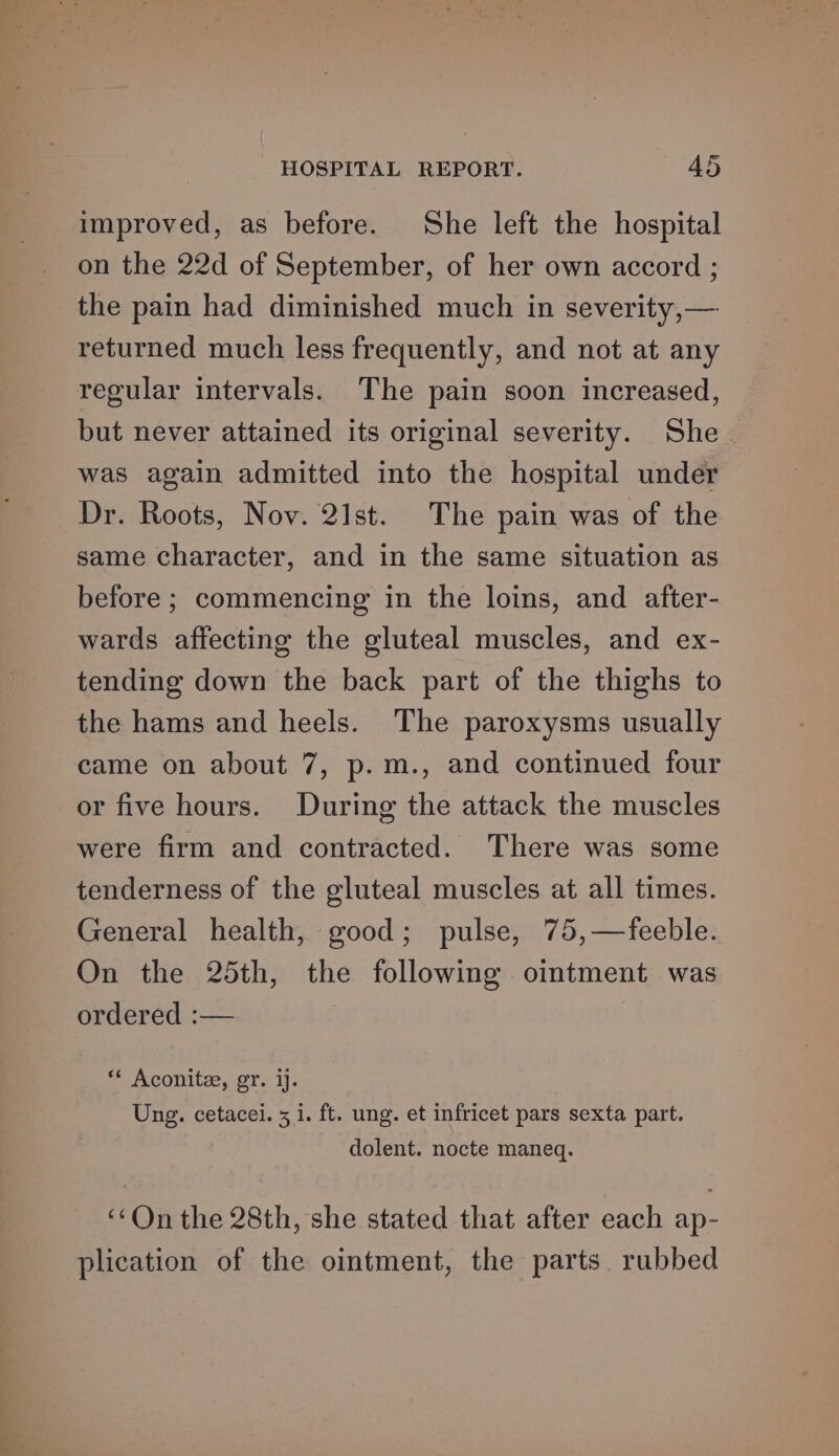 improved, as before. She left the hospital on the 22d of September, of her own accord ; the pain had diminished much in severity,— returned much less frequently, and not at any regular intervals. The pain soon increased, but never attained its original severity. She | was again admitted into the hospital under Dr. Roots, Nov. 21st. The pain was of the same character, and in the same situation as before ; commencing in the loins, and after- wards affecting the gluteal muscles, and ex- tending down the back part of the thighs to the hams and heels. The paroxysms usually came on about 7, p.m., and continued four or five hours. During the attack the muscles were firm and contracted. There was some tenderness of the gluteal muscles at all times. General health, good; pulse, 75,—feeble. On the 25th, the following oimtment was ordered :— ** Aconitze, gr. ij. Ung. cetacei. 5 i. ft. ung. et infricet pars sexta part. dolent. nocte maneq. ‘On the 28th, she stated that after each ap- plication of the ointment, the parts. rubbed