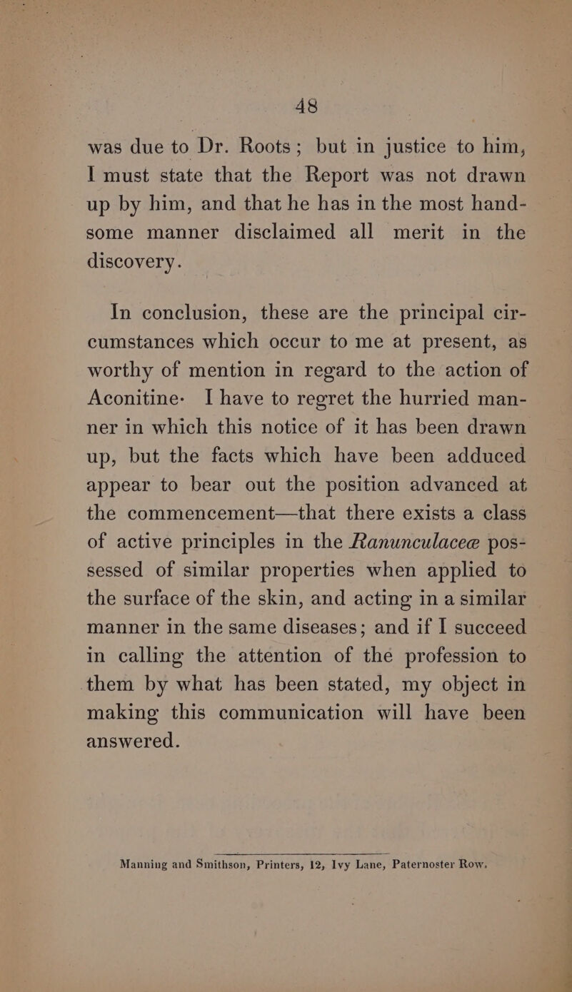 was due to Dr. Roots; but in justice to him, I must state that the Report was not drawn up by him, and that he has in the most hand- some manner disclaimed all merit in the discovery. In conclusion, these are the principal cir- cumstances which occur to me at present, as worthy of mention in regard to the action of Aconitine- I have to regret the hurried man- ner in which this notice of it has been drawn up, but the facts which have been adduced appear to bear out the position advanced at the commencement—that there exists a class of active principles in the Ranunculacee pos- sessed of similar properties when applied to the surface of the skin, and acting in a similar manner in the same diseases; and if I succeed in calling the attention of the profession to them by what has been stated, my object in making this communication will have been answered. Manning and Smithson, Printers, 12, Ivy Lane, Paternoster Row.