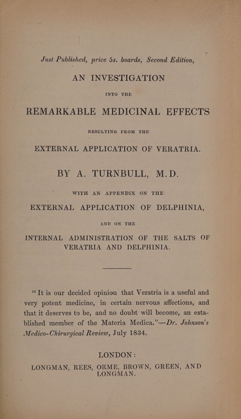 Just Published, price 5s. boards, Second Edition, AN INVESTIGATION REMARKABLE MEDICINAL EFFECTS RESULTING FROM THE EXTERNAL APPLICATION OF VERATRIA. BY A. TURNBULL, M.D. WITH AN APPENDIX ON THE EXTERNAL APPLICATION OF DELPHINIA, AND ON THE INTERNAL ADMINISTRATION OF THE SALTS OF VERATRIA AND DELPHINIA. “Tt is our decided opinion that Veratria is a useful and very potent medicine, in certain nervous affections, and that it deserves to be, and no doubt will become, an esta- blished member of the Materia Medica.”—Dr. Johnson’s Medico-Chirurgical Review, July 1834. LONDON : LONGMAN, REES, ORME, BROWN, GREEN, AND LONGMAN, 7