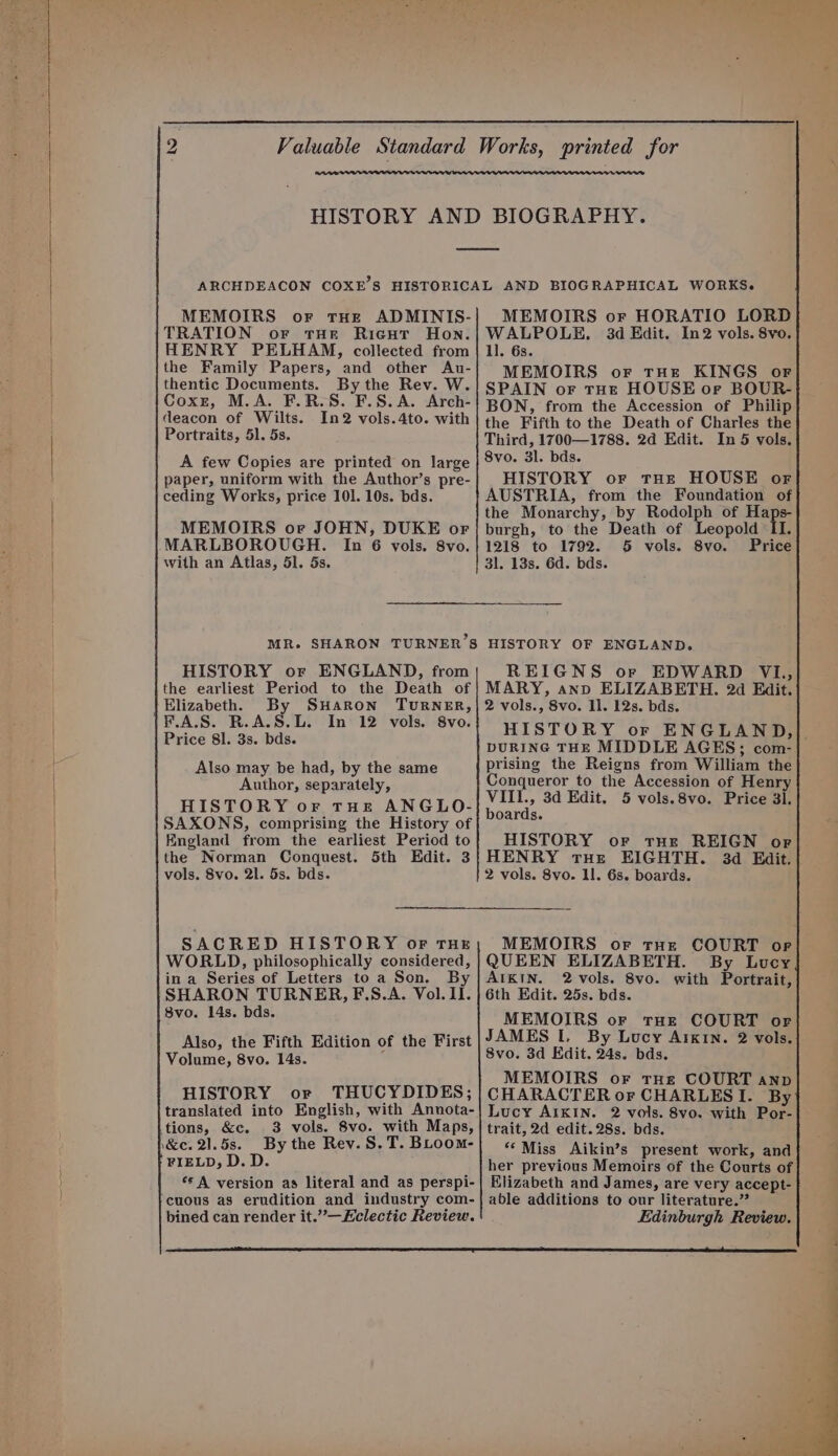 MEMOIRS or tHe ADMINIS- TRATION or tHE Ricut Hon. HENRY PELHAM, collected from the Family Papers, and other Au- thentic Documents. By the Rev. W. Coxr, M.A. F.R.S. F.S. A. Arch- deacon of Wilts. In2 vols.4to. with Portraits, 51. 5s. A few Copies are printed on large paper, uniform with the Author’s pre- ceding Works, price 101. 10s. bds. MEMOIRS or JOHN, DUKE or with an Atlas, 51. 5s. MR. SHARON TURNER’S HISTORY or ENGLAND, from the earliest Period to the Death of Elizabeth. By SHARON TURNER, F.A.S. R.A.S.L. In 12 vols. 8vo. Price 81. 3s. bds. Also may be had, by the same Author, separately, HISTORY or tHE ANGLO- SAXONS, comprising the History of England from the earliest Period to the Norman Conquest. 5th Edit. 3 vols. 8vo. 2l. 5s. bds. SACRED HISTORY oF THE WORLD, philosophically considered, in a Series of Letters to a Son. By SHARON TURNER, F.S.A. Vol. II. 8vo. 14s. bds. Also, the Fifth Edition of the First Volume, 8vo. 14s. HISTORY or THUCYDIDES; translated into English, with Annota- FIELD, D.D ** A version as literal and as perspi- cuous as erudition and industry com- bined can render it.”’—Eclectic Review. MEMOIRS or HORATIO LORD WALPOLE. 3d Edit. In2 vols. 8vo. 11. 6s. MEMOIRS or THE KINGS or SPAIN or THE HOUSE oF BOUR- BON, from the Accession of Philip the Fifth to the Death of Charles the Third, 1700—1788. 2d Edit. In 5 vols. 8vo. 3l. bds. HISTORY or tHe HOUSE or AUSTRIA, from the Foundation of the Monarchy, by Rodolph of wet burgh, to the Death of Leopold II. 1218 to 1792. 5 vols. 8vo. Price 3l. 13s. 6d. bds. HISTORY OF ENGLAND. REIGNS or EDWARD V1, MARY, ano ELIZABETH. 2d Edit. 2 vols., 8vo. Il. 12s. bds. HISTORY or ENGLAND, DURING THE MIDDLE AGES; com- prising the Reigns from William the Conqueror to the Accession of Henry VITII., 3d Edit. 5 vols.8vo. Price 3]. boards. HISTORY or tHe REIGN or] HENRY tue EIGHTH. 3d Edit. 2 vols. 8vo. 11. 6s. boards. MEMOIRS or tHe COURT or QUEEN ELIZABETH. By Lucy AIKIN. 2 vols. 8vo. with Portrait, 6th Edit. 25s. bds. MEMOIRS or tHe COURT or JAMES I. By Lucy AIKIN. 2 vols. 8vo. 3d Edit. 24s. bds. MEMOIRS or tHe COURT anp CHARACTER or CHARLESI. By Lucy AIKIN. 2 vols. 8vo. with Por- trait, 2d edit. 28s. bds. **Miss Aikin’s present work, and her previous Memoirs of the Courts of Elizabeth and James, are very accept- able additions to our literature.” Edinburgh Review.