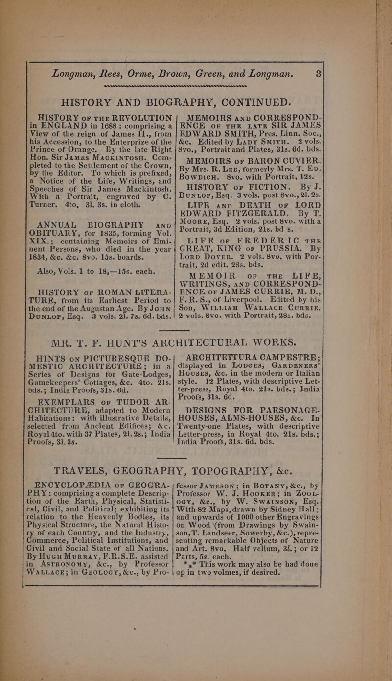 : HISTORY or tut REVOLUTION jin ENGLAND in 1688 : comprising a View of the reign of James II., from his Accession, to the Enterprize of the Prince of Orange. By the late Right Hon. Sir James MackinrosH. Com- pleted to the Settlement of the Crown, by the Editor. To which is prefixed, a Notice of the Life, Writings, and Speeches of Sir James Mackintosh. With a Portrait, engraved: by C. Turner. 4to, 31. 3s. in cloth. | ANNUAL BIOGRAPHY anv OBITUARY, for 1835, forming Vol. XIX.; containing Memoirs of Emi- nent Persons, who died in the year 1834, &amp;c. &amp;c. 8vo. 15s. buards. Also, Vols. 1 to 18,—15s. each. HISTORY or ROMAN LiITERA- TURE, from its Earliest Period to the end of the Augustan Age. By JoHN Dunuor, Esq. 3 vols. 2). 7s. 6d. bds. HINTS on PICTURESQUE DO- MESTIC ARCHITECTURE; in a Series of Designs for Gate-Lodges, Gamekeepers’ Cottages, &amp;c. 4to. 2ls. bds.; India Proofs, 3ls. 6d. EXEMPLARS. or TUDOR AR- CHITECTURE, adapted to Modern Habitations: with illustrative Details, selected from Ancient Edifices; &amp;c. Royal 4to. with 37 Plates, 21.2s.; India Proofs, 31. 3s. ENCYCLOPALDIA or GEOGRA- PHY; comprising a complete Descrip- tion of the Earth, Physical, Statisti- cal, Civil, and Political; exhibiting its relation to the Heavenly Bodies, its Physical Structure, the Natural Histo- ry of each Country, and the Industry, Commerce, Political Institutions, and Civil and Social State of all Nations. By Hucu Murray, F.R.S.E. assisted in Astronomy, &amp;c., by Professor WALLACE; in GEOLOGY, &amp;c., by Pro- MEMOIRS anv CORRESPOND- ENCE oF THE LATE SIR JAMES EDWARD SMITH, Pres. Linn. Soc., &amp;c. Edited by Lavy SmirH. 2 vols. 8vo., Portrait and Plates, 31s. 6d. bds. MEMOIRS or BARON CUVIER. By Mrs. R. Lex, formerly Mrs. T. Ep. Bowpicu. 8vo. with Portrait, 12s. HISTORY or FICTION. By J. DuN top, Esq. 3 vols. post 8vo., 21. 2s. LIFE ann DEATH or LORD EDWARD FITZGERALD, By T. Moore, Esq. 2 vols. post 8vo. witha Portrait, 3d Edition, 21s. bd s. LIFE or FREDERIC THe GREAT, KING or PRUSSIA. By Lorp Dover. 2 vols. 8vo. with Por- trait, 2d edit. 28s. bds. MEMOIR or tHE LIFE, WRITINGS, anp CORRESPOND- ENCE or JAMES CURRIE, M.D., F.R.S., of Liverpool. Edited by his Son, WILLIAM WALLACE CURRIE. 2 vols. 8vo. with Portrait, 28s. bds. ARCHITETTURA CAMPESTRE; displayed in Lovers, GARDENERS’ Housss, &amp;c. in the modern or Italian style. 12 Plates, with descriptive Let- ter-press, Royal 4to. 21s. bds.; India Proofs, 31s. 6d. DESIGNS FOR PARSONAGE. HOUSES, ALMS-HOUSES, &amp;c. In Twenty-one Plates, with descriptive Letter-press, in Royal 4to. 21s. bds.; India Proofs, 31s. 6d. bds. fessor JAMESON; in BOTANY, &amp;c., by Professor W. J. HOOKER; in ZOOL- ocy, &amp;c., by W. Swainson, Esq. With 82 Maps, drawn by Sidney Hall ; and upwards of 1000 other Engravings on Wood (from Drawings by Swain- son, T. Landseer, Sowerby, &amp;c.), repre- senting remarkable Objects of Nature and Art. 8vo,. Half vellum, 31.5 or 12 Parts, 5s. each. *,* This work may also be had doue