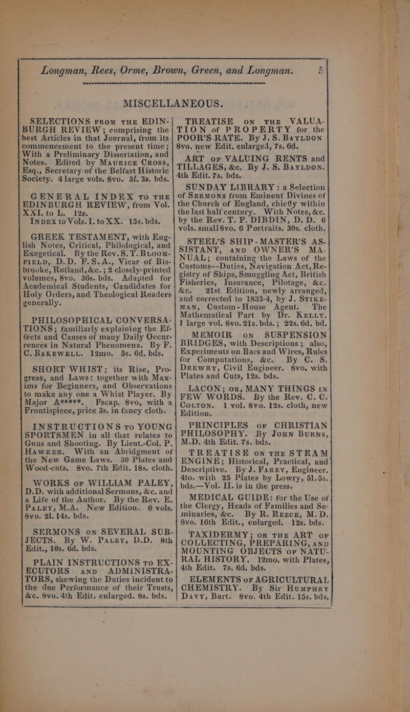 al leah eer ae ee Be Te er ay Cad a fs bd ry a) Longman, Rees, Orme, Brown, Green, and Longman. 5 MISCELLANEOUS. SELECTIONS From THE EDIN- BURGH REVIEW;; comprising the best Articles in that Journal, from its commencement to the present time ; With a Preliminary Dissertation, and Notes. Edited by Maurice Cross, Esq., Secretary of the Belfast Historic Society. 4 large vols. 8vo. 3/. 3s. bds. GENERAL INDEX To THE EDINBURGH REVIEW, from Vol. XXI.to L. 12s. INDEX to Vols.I.te XX. 15s. bds. GREEK TESTAMENT, with Eng- lish Notes, Critical, Philological, and Exegetical. By the Rev.S.T.Bioom- FIELD, D.D. F.S.A., Vicar of Bis- brooke, Rutland, &amp;c. ; 2 closely-printed volumes, 8vo. 36s. bds. Adapted for Academical Students, Candidates for Holy Orders, and Theological Readers generally. PHILOSOPHICAL CONVERSA- TIONS; familiarly explainiog the Ef- fects and Causes of many Daily Occur- rences in Natural Phenomena. By F. C.BaKEWELL. 12mo. 5s. 6d. bds. SHORT WHIST; its Rise, Pro- gress, and Laws: together with Max- ims for Beginners, and Observations to make any one a Whist Player. By Major A*****, Fscap. 8vo, with a Frontispiece, price 3s. in fancy cloth. INSTRUCTIONS tro YOUNG SPORTSMEN in all that relates to Guns and Shooting. By Lieut.-Col. P. Hawker. With an Abridgment of the New Game Laws. 30 Plates and Wood-cuts. 8vo. 7th Edit. 18s. cloth. WORKS or WILLIAM PALEY, D.D. with additional Sermons, &amp;c. and a Life of the Author. By the Rev. E. Pautzey, M.A. New Edition. 6 vols. 8vo, 2]. 14s. bds. SERMONS on SEVERAL SUB- JECTS. By W. Parry, D.D. 8th Edit., 10s. 6d. bds. PLAIN INSTRUCTIONS To EX- ECUTORS anp ADMINISTRA- TORS, shewing the Duties incident to the due Performance of their Trusts, &amp;c. Svo. 4th Edit. enlarged. 8s. bds. TREATISE on tHE VALUA- TION of PROPERTY for the POOR’S-RATE. By J.S. BayLpDow 8vo. new Edit. enlarged, 7s. 6d. ART or VALUING RENTS and TILLAGES, &amp;c. By J. S. BayLpon. 4th Edit. 7s. bds. SUNDAY LIBRARY : a Selection of Sermons from Eminent Divines of the Church of England, chiefly within the last half century. With Notes, &amp;c. by the Rev. T. F. DIBDIN, D.D. 6 vols. small 8vo. 6 Portraits. 30s. cloth. STEEL’S SHIP-MASTER’S AS. SISTANT, anp OWNER’S MA. NUAL; containing the Laws of the Customs—-Duties, Navigation Act, Re- gistry of Ships, Smuggling Act, British Fisheries, Insurance, Pilotage, &amp;c. &amp;c. ist Edition, newly arranged, and corrected to 1833-4, by J. STIKE- MAN, Custom-House Agent. The Mathematical Part by Dr. Kxr.uy.. 1 large vol. 8vo. 21s. bds.; 22s. 6d. bd. MEMOIR on SUSPENSION BRIDGES, with Descriptions; also, Experiments on Bars and Wires, Rules for Computations, &amp;c. By C. S. Drewry, Civil Engineer. 8vo. with Plates and Cuts, 12s. bds. LACON; or, MANY THINGS In FEW WORDS. By the Rev. C. C. Couron. 1 vol. 8vo. 12s. cloth, new PRINCIPLES or CHRISTIAN PHILOSGPHY. By Joun Burns,. M.D. 4th Edit. 7s. bds. TREATISE on tHE STEAM | ENGINE; Historical, Practical, and‘ 4to. with 25 Plates by Lowry, 51. 5s. bds.—Vol. II. is in the press. MEDICAL GUIDE: for the Use of. the Clergy, Heads of Families and Se- minaries, &amp;c. By R. Resce, M.D. 8vo. 16th Edit., enlarged. 12s. bds. TAXIDERMY; or THE ART oF COLLECTING, PREPARING, anp MOUNTING OBJECTS or NATU- RAL HISTORY. 12mo. with Plates, 4th Edit. 7s. 6d. bds. ELEMENTS or AGRICULTURAL CHEMISTRY. By Sir Humrury Davy, Bart. 8vo. 4th Edit. 15s. bds.