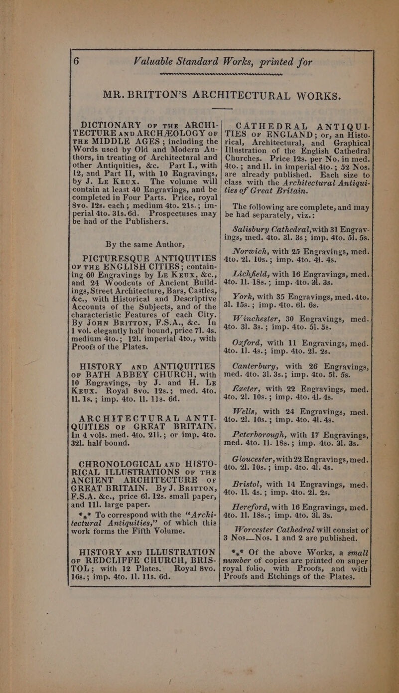 DICTIONARY or tue ARCHI- TECTURE anv ARCH ZOLOGY or THE MIDDLE AGES; including the Words used by Old and Modern Au- thors, in treating of Architectural and other Antiquities, &amp;c. Part I., with 12, and Part IJ, with 10 Engravings, by J. Le Krux. The volume will contain at least 40 Engravings, and be completed in Four Parts. Price, royal 8vo. 12s. each; medium 4to. 21s.; im- perial 4to. 31s.6d. Prospectuses may be had of the Publishers. By the same Author, PICTURESQUE ANTIQUITIES OF THE ENGLISH CITIES; contain- ing 60 Engravings by Le Krux, &amp;c., and 24 Woodcuts of Ancient Build- ings, Street Architecture, Bars, Castles, &amp;c., with Historical and Descriptive Accounts of the Subjects, and of the characteristic Features of each City. By Joun Britton, F.S.A., &amp;c. In 1 vol. elegantly half bound, price 7]. 4s. medium 4to.; 121. imperial 4to., with Proofs of the Plates. HISTORY anv ANTIQUITIES or BATH ABBEY CHURCH, with 10 Engravings, -by J. and H. Le Krux. Royal 8vo. 12s.; med. 4to. ll. 1s. ; imp. 4to. I. 11s. 6d. ARCHITECTURAL ANTI- QUITIES or GREAT BRITAIN. In 4 vols. med. 4to. 211.; or imp. 4to. 321. half bound. CHRONOLOGICAL anv HISTO- RICAL ILLUSTRATIONS or THE ANCIENT ARCHITECTURE or GREAT BRITAIN. By J. Brirron, F.S.A. &amp;c., price 6l. 12s. small paper, and 111. large paper. *,* To correspond with the “ Archi- tectural Antiquities,” of which this work forms the Fifth Volume. HISTORY anv ILLUSTRATION or REDCLIFFE CHURCH, BRIS- TOL; with 12 Plates. Royal 8vo. 16s.; imp. 4to. 11. Ils. 6d. CATHEDRAL ANTIQUI- TIES or ENGLAND; or, an Histo- rical, Architectural, and Graphical Illustration of the English Cathedral Churches. Price 12s. per No. in med. 4to.; and Il. in imperial 4to.; 52 Nos. are already published. Each size to class with the Architectural Antiqui- ties of Great Britain. The following are complete, and may be had separately, viz.: _ Salisbury Cathedral,with 31 Engrav- ings, med. 4to. 3l. 38; imp. 4to. Sl. 5s. Norwich, with 25 Engravings, med. 4to. 21. 10s.; imp. 4to. 41. 4s. Lichfield, with 16 Engravings, med. 4to. 1]. 18s.; imp. 4to. al. 3s. York, with 35 Engravings, med. 4to. 31. 15s.; imp. 4to. 61. 6s. Winchester, 30 Engravings, med. 4to. 3l. 3s.; imp. 4to. 51. 5s. Oxford, with 11 Engravings, med. Ato. 1]. 4s.5 imp. 4to. 21. 2s. Canterbury, with 26 Engravings, med. 4to. 31.3s.; imp. 4to. 51. 5s. fixeter, with 22 Engravings, med. 4to. 21. 10s.; imp. 4to. 41. 4s. Wells, with 24 Engravings, med. 4to. 21. 10s. ; imp. 4to. 41. 4s. Peterborough, with 17 Engravings, | med. 4to. ll. 18s.; imp. 4to. 31. 3s. Gloucester, with 22 Engravings, med. 4to. 2]. 10s. ; imp. 4to. 41. 4s. Bristol, with 14 Engravings, med. 4to. 11. 4s. ; imp. 4to. 2]. 2s. Hereford, with 16 Engravings, med. 4to. TH]. 18s.; imp. 4to. 31. 3s. Worcester Cathedral will consist of 3 Nos.—Nos. 1 and 2 are published. *,* Of the above Works, a small number of copies are printed on super royal folio, with Proofs, and with Proofs and Etchings of the Plates.