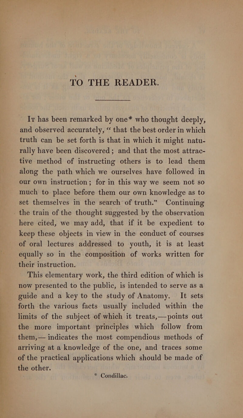 TO THE READER. Ir has been remarked by one* who thought deeply, and observed accurately, “ that the best order in which truth can be set forth is that in which it might natu- rally have been discovered; and that the most attrac- tive method of instructing others is to lead them along the path which we ourselves have followed in our own instruction; for in this way we seem not so much to place before them our own knowledge as to set themselves in the search of truth.” Continuing the train of the thought suggested by the observation here cited, we may add, that if it be expedient to keep these objects in view in the conduct of courses of oral lectures addressed to youth, it is at least equally so in the composition of works written for their instruction. This elementary work, the third edition of which is now presented to the public, is intended to serve as a guide and a key to the study of Anatomy. It sets forth the various facts usually included within the limits of the subject of which it treats,—points out the more important principles which follow from them,— indicates the most compendious methods of arriving at a knowledge of the one, and traces some of the practical applications which should be made of the other. | * Condillac.