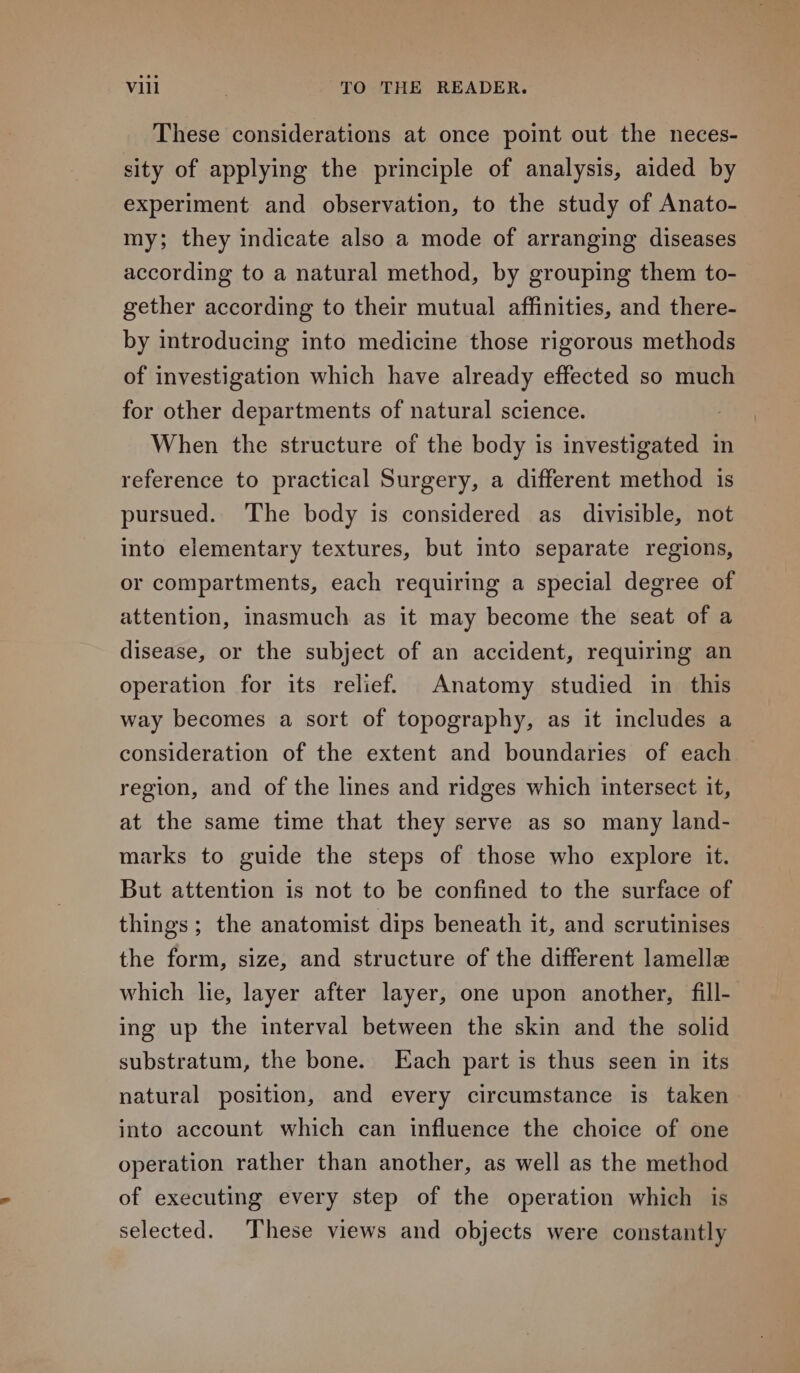 These considerations at once point out the neces- sity of applying the principle of analysis, aided by experiment and observation, to the study of Anato- my; they indicate also a mode of arranging diseases according to a natural method, by grouping them to- gether according to their mutual affinities, and there- by introducing into medicine those rigorous methods of investigation which have already effected so much for other departments of natural science. When the structure of the body is investigated in reference to practical Surgery, a different method is pursued. The body is considered as divisible, not into elementary textures, but into separate regions, or compartments, each requiring a special degree of attention, inasmuch as it may become the seat of a disease, or the subject of an accident, requiring an operation for its relief. Anatomy studied in this way becomes a sort of topography, as it includes a consideration of the extent and boundaries of each region, and of the lines and ridges which intersect it, at the same time that they serve as so many land- marks to guide the steps of those who explore it. But attention is not to be confined to the surface of things ; the anatomist dips beneath it, and scrutinises the form, size, and structure of the different lamelle which lie, layer after layer, one upon another, fill- ing up the interval between the skin and the solid substratum, the bone. Each part is thus seen in its natural position, and every circumstance is taken into account which can influence the choice of one operation rather than another, as well as the method of executing every step of the operation which is selected. These views and objects were constantly