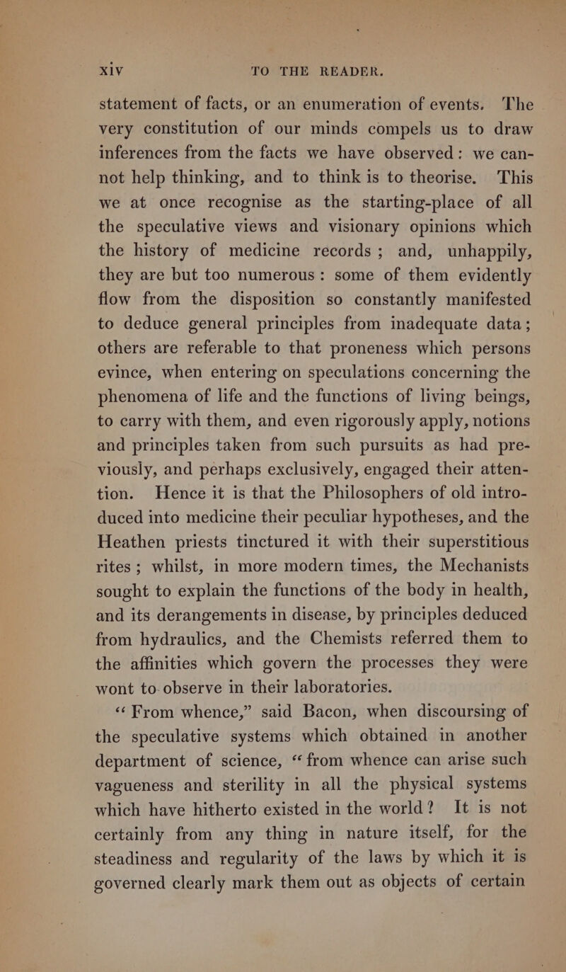 statement of facts, or an enumeration of events. The very constitution of our minds compels us to draw inferences from the facts we have observed: we can- not help thinking, and to think is to theorise. This we at once recognise as the starting-place of all the speculative views and visionary opinions which the history of medicine records; and, unhappily, they are but too numerous: some of them evidently flow from the disposition so constantly manifested to deduce general principles from inadequate data; others are referable to that proneness which persons evince, when entering on speculations concerning the phenomena of life and the functions of living beings, to carry with them, and even rigorously apply, notions and principles taken from such pursuits as had pre- viously, and perhaps exclusively, engaged their atten- tion. Hence it is that the Philosophers of old intro- duced into medicine their peculiar hypotheses, and the Heathen priests tinctured it with their superstitious rites ; whilst, in more modern times, the Mechanists sought to explain the functions of the body in health, and its derangements in disease, by principles deduced from hydraulics, and the Chemists referred them to the affinities which govern the processes they were wont to-observe in their laboratories. ‘‘From whence,” said Bacon, when discoursing of the speculative systems which obtained in another department of science, “ from whence can arise such vagueness and sterility in all the physical systems which have hitherto existed in the world? It is not certainly from any thing in nature itself, for the steadiness and regularity of the laws by which it is governed clearly mark them out as objects of certain