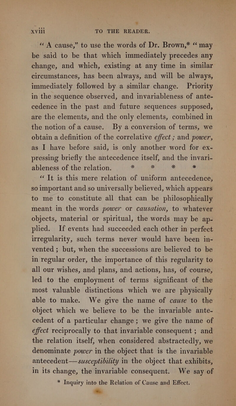 «A cause,” to use the words of Dr. Brown,* “ may be said to be that which immediately precedes any change, and which, existing at any time in similar circumstances, has been always, and will be always, immediately followed by a similar change. Priority in the sequence observed, and invariableness of ante- cedence in the past and future sequences supposed, are the elements, and the only elements, combined in the notion of a cause. By a conversion of terms, we obtain a definition of the correlative effect ; and power, as I have before said, is only another word for ex- pressing briefly the antecedence itself, and the invari- ableness of the relation. e . * . ‘It is this mere relation of uniform antecedence, so important and so universally believed, which appears to me to constitute all that can be philosophically meant in the words power or causation, to whatever objects, material or spiritual, the words may be ap- plied. If events had succeeded each other in perfect irregularity, such terms never would have been in- vented ; but, when the successions are believed to be in regular order, the importance of this regularity to all our wishes, and plans, and actions, has, of course, led to the employment of terms significant of the most valuable distinctions which we are physically able to make. We give the name of cause to the object which we believe to be the invariable ante- cedent of a particular change; we give the name of effect reciprocally to that invariable consequent ; and the relation itself, when considered abstractedly, we denominate power in the object that is the invariable antecedent— susceptibility in the object that exhibits, in its change, the invariable consequent. We say of * Inquiry into the Relation of Cause and Effect. *