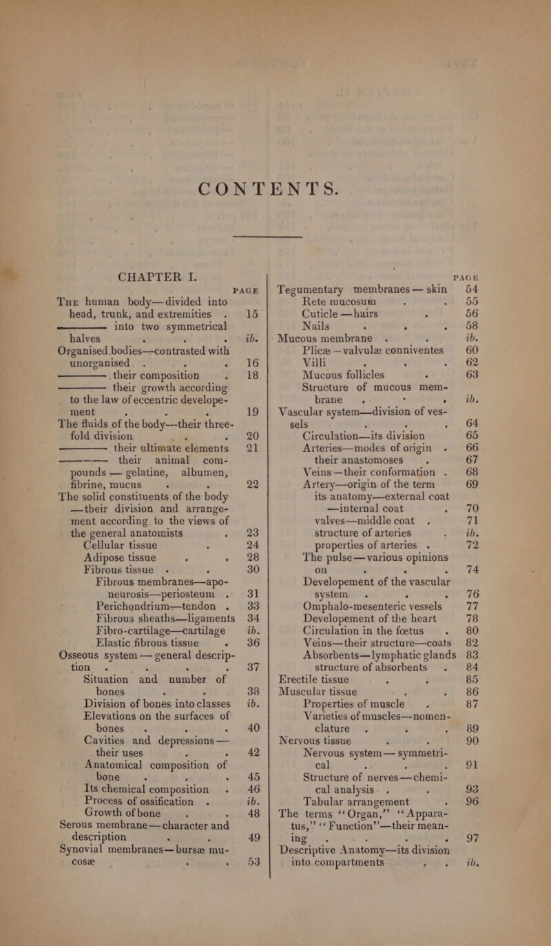 * CHAPTER I. PAGE Tue human body—divided into head, trunk, and extremities . 15 into two symmetrical halves ¢ ib. Organised bodies—contrasted with unorganised. A 2 #16 their composition 2 219 their growth according to the law of eccentric develope- ment 19 The fluids of Pee body-—their reds fold division 20 their ultimate elements 21 their animal com- pounds — gelatine, albumen, fibrine, mucus A 22 The solid constituents of the body —tbeir division and arrange- ment according to the views of the general anatomists sev23 Cellular tissue : 24 Adipose tissue F 21+. 28 Fibrous tissue. 30 Fibrous membranes—apo- neurosis—periosteum . 31 Perichondrium—tendon . 33 Fibrous sheaths—ligaments 34 Fibro-cartilage—cartilage ib. Elastic fibrous tissue - 36 Osseous system — general descrip- ic si Situation fad sinate? ‘f bones 4 338 Division of bones into sakes ib. Elevations on the surfaces of bones. - 40 Cavities and depressions _— their uses ‘ 42 Anatomical composition of bone ‘ : ~ 45 Its chemical composition . 46 Process of ossification . ib. Growth of bone : - 48 Serous membrane— character and description , 49 Synovial membranes— burse mu- cose ; ‘ ahh aed Tegumentary membranes — skin Rete mucosum Cuticle — hairs é Nails : 3 é Plice —valvule cannivebtes Villi , ‘ . Mucous follicles : Structure of mucous mem- brane 7 “ Vascular igeteiest alos of ves- sels ‘ 5 Circulation—its division Arteries—modes of origin . their anastomoses r Veins —their conformation Artery—origin of the term its anatomy—external coat —internal coat : valves—middle coat structure of arteries properties of arteries . The pulse — various opinions on : % J Developement of the vascular system . ° Omphalo- -mesenteric vessels Developement of the heart Circulation in the foetus . Veins—their structure—coats structure of absorbents . Erectile tissue . ; Muscular tissue Y Properties of muscle. Varieties of muscles—nomen- clature . . . Nervous tissue : : Nervous system— symmetri- cal : ; . Structure of nerves—chemi- cal analysis. . . Tabular arrangement : The terms “Organ,” “« Appara- _tus,” ‘* Function’ ’— their mean- hg is Descriptive | Anatomy—its division into compartments : : ib.