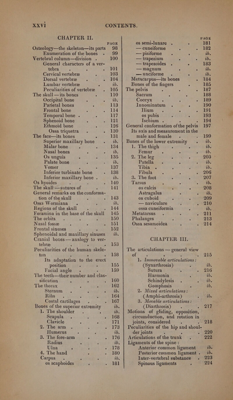 CHAPTER II. Osteology—the skeleton—its parts Enumeration of the bones . Vertebral column—division . General] characters of a ver- tebra ; : : Cervical vertebrae Dorsal vertebre A Lumbar vertebra : Peculiarities of vertebr The skull —its bones A Occipital bone ° , Parietal bones A Frontal bone : : Temporal bone . : Sphenoid bone Ethmoid bone ; Ossa triquetra. ° The face—its bones Superior maxillary bone . Malar bone . ‘ Nasal bones F Os unguis . Palate bone Vomer Inferior turbihale bone Inferior maxillary bone . Os hyoides . The skull —sutures of General remarks on the conforma- tion of the skull Ossa Wormiana ; Regions of the skull Foramina in the base of the eal The orbits. : ; Nasal fossx ; . . Frontal sinuses Sphenoidal and maxillary sinuses Cranial pena pss to ver- tebreae Peculiarities of the aie Arai ton 5 Its adaptation to the Breck position Facial angle The teeth—their number and clae sification - 7 c The thorax z - Sternum - Z : Sabs 608 : Costal cartilages ‘ Bones of the superior extremity 1. The shoulder. ; Scapula -. ; ; Clavicle ‘ P 2. The arm . ; 4 Humerus A ‘ 3. The fore-arm &gt; : Radius : Ulna : , ‘ 4. The hand A ; Carpus. = . os scaphoides : . PAGE os semi-lunare . ; 98 — cuneiforme ° 99 —pisiforme . . 100 — trapezium : ° —trapezoides . : 101 — magnum . : 103 —unciforme . . 104 Metacarpus—its bones ib. Bones of the fingers ° 105 | The pelvis : ‘ : 110 Sacrum : : ib. Coccyx : : 2 113 Innominatum . : 114 Ilium . ° . 117 os pubis : : 121 Ischium . 126 | General conformation of the pelvis 130 Its axis and measurement in the 131 male and female. é ib. | Bones of the lower extremity . 134 1. The thigh ‘ , ab. Femur ° . 5 135 2. The leg : : ib. Patella. : 137 Tibia . ; ‘ 138 Fibula - ; : ib. 3. The foot . . 140 Tarsus ‘ : 141 os calcis : . Astragalus . . 143 os cuboid $ é ab. — naviculare 3 : 144 ossa cuneiformia : 145 Metatarsus. . 150 Phalanges : . 151 Ossa sesamoidea : 152 ‘ ub. CHAPTER III. 153 The articulations — general view 158 of : : é : 1. Immovable articulations : 155 (Synarthrosis ) ; 159 Sutura . Harmonia ; 160 Schindylesis. . : 162 Gomphosis : ib. 2. Mixed articulations: 164 ( Amphi-arthrosis ) a 167 3. Movable articulations : ib. (Diarthrosis) . . ib. | Motions of gliding, opposition, 168 circumduction, and rotation in 171 joints, considered 173 | Peculiarities of the hip and shoul- ib. der joints ; e 176 | Articulations of the trunk ib. | Ligaments of the spine: 178 Anterior common ligament 180 Posterior common ligament . ib. Inter-vertebral substance. 181 Spinous ligaments ‘ 215 ib. 216 ib. ib. ib. ib. 217 218 220 222 ib. ib. 223 224