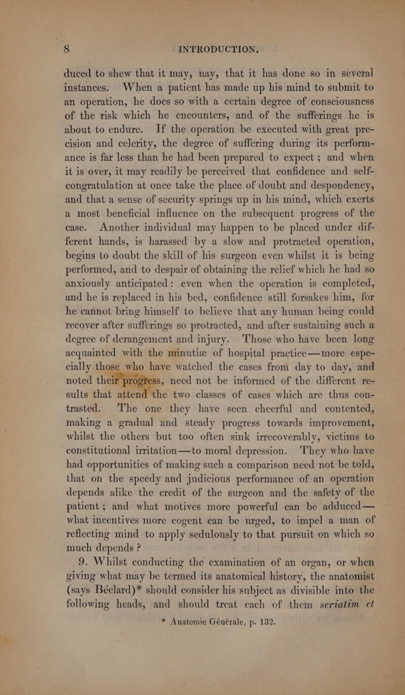 duced to shew that it may, nay, that it has done so in several instances. When a patient has made up his mind to submit to an operation, he does so with a certain degree of consciousness of the risk which he encounters, and of the sufferings he is about to endure. If the operation be executed with great pre- cision and celerity, the degree of suffering during its perform- ance is far less than he had been prepared to expect ; and when it is over, it may readily be perceived that confidence and self- congratulation at once take the place of doubt and despondency, and that a sense of security springs up in his mind, which exerts a most beneficial influence on the subsequent progress of the case. Another individual may happen to be placed under dif ferent hands, is harassed by a slow and protracted operation, begins to doubt the skill of his surgeon even whilst it is being performed, and to despair of obtaining the relief which he had so anxiously anticipated: even when the operation is completed, and he is replaced in his bed, confidence still forsakes him, for he cannot bring himself to believe that any human being could recover after sufferings so protracted, and after sustaining such a degree of derangement and injury. ‘Those who have been long acquainted with the minutiz of hospital practice—more espe- cially those who have watched the cases from day to day, and noted their progress, need not be informed of the different re- ey sults that attend the two classes of cases which are thus con- trasted. ‘The one they have seen cheerful and contented, making a gradual and steady progress towards improvement, whilst the others but too often sink irrecoverably, victims to constitutional irritation—to moral depression. ‘They who have had opportunities of making such a comparison need not be told, that on the speedy and judicious performance of an operation depends alike the credit of the surgeon and the safety of the patient ; and what motives more powerful can be adduced — what incentives more cogent can be urged, to impel a man of reflecting mind to apply sedulously to that pursuit on which so. much depends ? 9. Whilst conducting the examination of an organ, or when giving what may be termed its anatomical history, the anatomist (says Béclard)* should consider his subject as divisible into the following heads, and should treat each of them seriatim et * Anatomie Générale, p. 132.