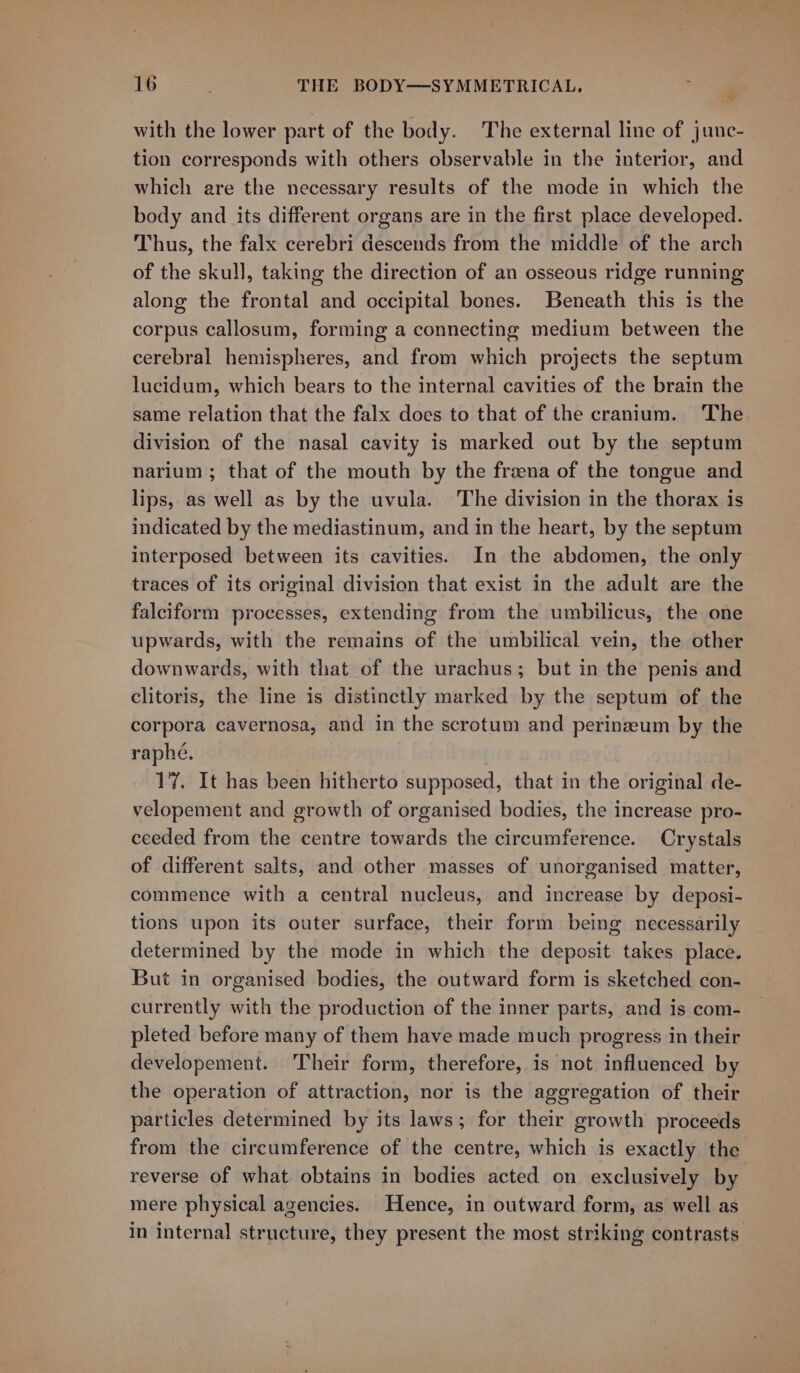 &lt; with the lower part of the body. The external line of junc- tion corresponds with others observable in the interior, and which are the necessary results of the mode in which the body and its different organs are in the first place developed. Thus, the falx cerebri descends from the middle of the arch of the skull, taking the direction of an osseous ridge running along the frontal and occipital bones. Beneath this is the corpus callosum, forming a connecting medium between the cerebral hemispheres, and from which projects the septum lucidum, which bears to the internal cavities of the brain the same relation that the falx does to that of the cranium. ‘The division of the nasal cavity is marked out by the septum narium; that of the mouth by the frzena of the tongue and lips, as well as by the uvula. The division in the thorax is indicated by the mediastinum, and in the heart, by the septum interposed between its cavities. In the abdomen, the only traces of its original division that exist in the adult are the falciform processes, extending from the umbilicus, the one upwards, with the remains of the umbilical vein, the other downwards, with that of the urachus; but in the penis and clitoris, the line is distinctly marked by the septum of the corpora cavernosa, and in the scrotum and perinzeum by the raphe. 17. It has been hitherto supposed, that in the original de- velopement and growth of organised bodies, the increase pro- ceeded from the centre towards the circumference. Crystals of different salts, and other masses of unorganised matter, commence with a central nucleus, and increase by deposi- tions upon its outer surface, their form being necessarily determined by the mode in which the deposit takes place. But in organised bodies, the outward form is sketched con- currently with the production of the inner parts, and is com- pleted before many of them have made much progress in their developement. Their form, therefore, is not influenced by the operation of attraction, nor is the aggregation of their particles determined by its laws; for their growth proceeds from the circumference of the centre, which is exactly the reverse of what obtains in bodies acted on exclusively by mere physical agencies. Hence, in outward form, as well as in internal structure, they present the most striking contrasts