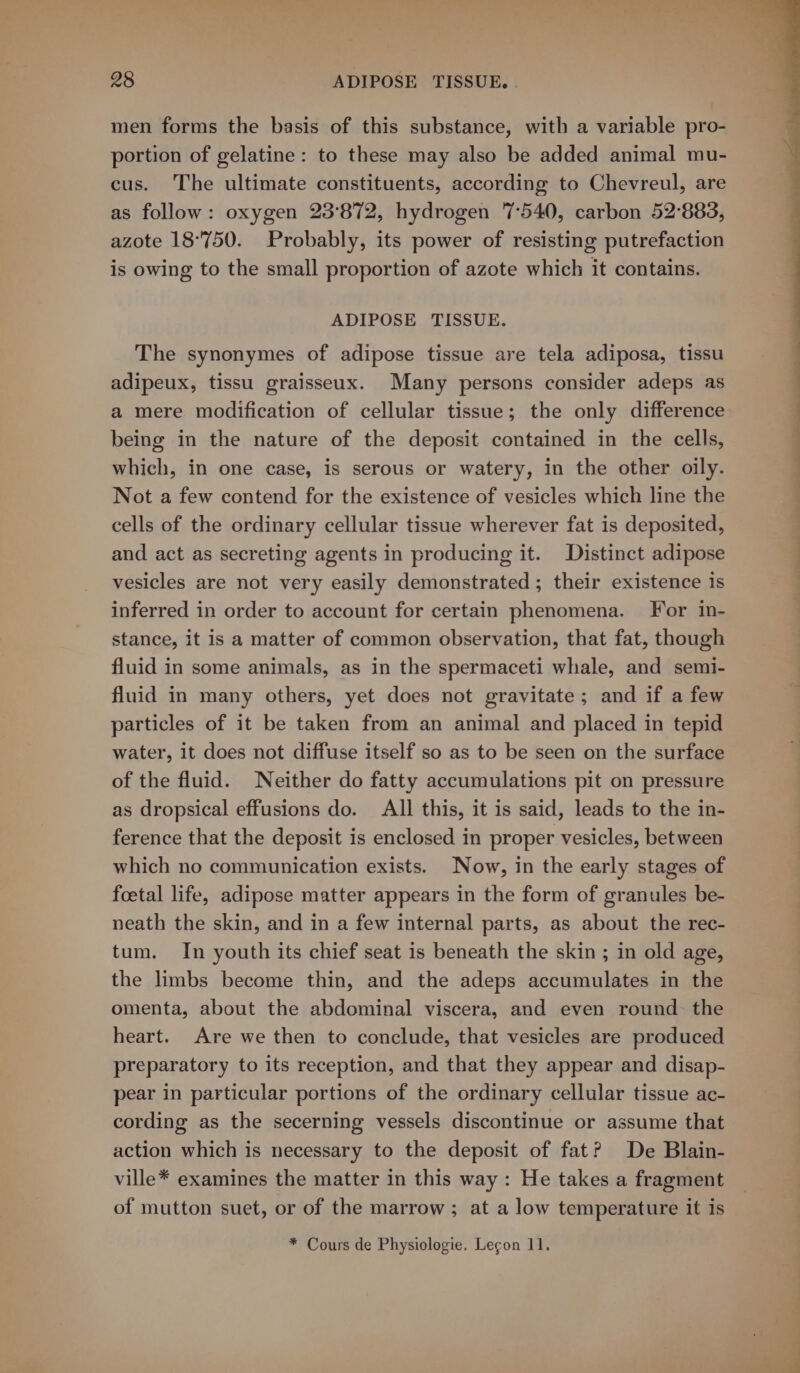 men forms the basis of this substance, with a variable pro- portion of gelatine: to these may also be added animal mu- cus. The ultimate constituents, according to Chevreul, are as follow: oxygen 23°872, hydrogen 7540, carbon 52°883, azote 18°750. Probably, its power of resisting putrefaction is owing to the small proportion of azote which it contains. ADIPOSE TISSUE. The synonymes of adipose tissue are tela adiposa, tissu adipeux, tissu graisseux. Many persons consider adeps as a mere modification of cellular tissue; the only difference being in the nature of the deposit contained in the cells, which, in one case, is serous or watery, in the other oily. Not a few contend for the existence of vesicles which line the cells of the ordinary cellular tissue wherever fat is deposited, and act as secreting agents in producing it. Distinct adipose vesicles are not very easily demonstrated ; their existence is inferred in order to account for certain phenomena. For in- stance, it is a matter of common observation, that fat, though fluid in some animals, as in the spermaceti whale, and semi- fluid in many others, yet does not gravitate; and if a few particles of it be taken from an animal and placed in tepid water, it does not diffuse itself so as to be seen on the surface of the fluid. Neither do fatty accumulations pit on pressure as dropsical effusions do. All this, it is said, leads to the in- ference that the deposit is enclosed in proper vesicles, between which no communication exists. Now, in the early stages of foetal life, adipose matter appears in the form of granules be- neath the skin, and in a few internal parts, as about the rec- tum. In youth its chief seat is beneath the skin ; in old age, the limbs become thin, and the adeps accumulates in the omenta, about the abdominal viscera, and even round the heart. Are we then to conclude, that vesicles are produced preparatory to its reception, and that they appear and disap- pear in particular portions of the ordinary cellular tissue ac- cording as the secerning vessels discontinue or assume that action which is necessary to the deposit of fat? De Blain- ville* examines the matter in this way: He takes a fragment of mutton suet, or of the marrow ; at a low temperature it is * Cours de Physiologie. Legon 11.