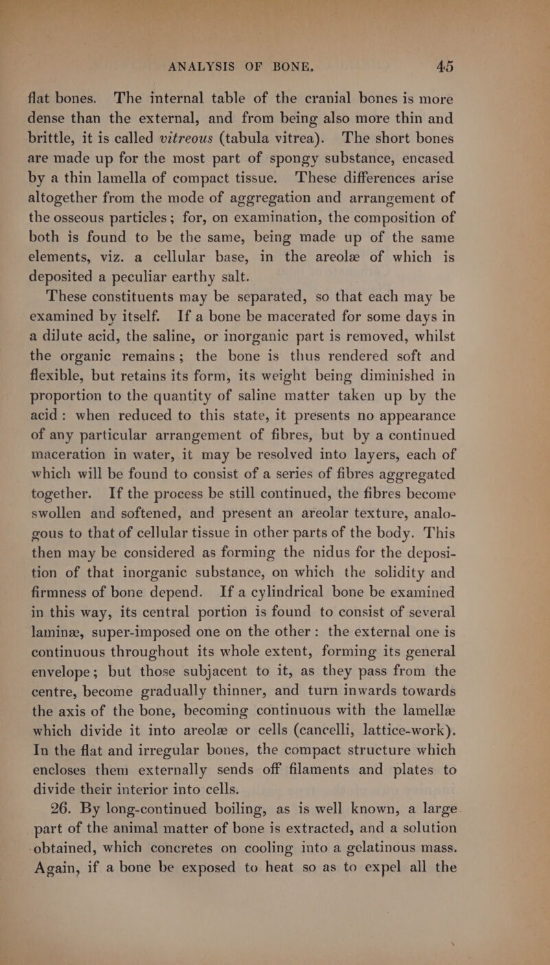 - Ty tee ee ee oats  ° « Mg Past R : ANALYSIS OF BONE, 45 flat bones. The internal table of the cranial bones is more dense than the external, and from being also more thin and brittle, it is called vitreous (tabula vitrea). The short bones are made up for the most part of spongy substance, encased by a thin lamella of compact tissue. These differences arise altogether from the mode of aggregation and arrangement of the osseous particles; for, on examination, the composition of both is found to be the same, being made up of the same elements, viz. a cellular base, in the areolze of which is deposited a peculiar earthy salt. These constituents may be separated, so that each may be examined by itself. Ifa bone be macerated for some days in a diJute acid, the saline, or inorganic part is removed, whilst the organic remains; the bone is thus rendered soft and flexible, but retains its form, its weight being diminished in proportion to the quantity of saline matter taken up by the acid: when reduced to this state, it presents no appearance of any particular arrangement of fibres, but by a continued maceration in water, it may be resolved into layers, each of which will be found to consist of a series of fibres aggregated together. If the process be still continued, the fibres become swollen and softened, and present an areolar texture, analo- gous to that of cellular tissue in other parts of the body. This then may be considered as forming the nidus for the deposi- tion of that inorganic substance, on which the solidity and firmness of bone depend. Ifa cylindrical bone be examined in this way, its central portion is found to consist of several laminz, super-imposed one on the other: the external one is continuous throughout its whole extent, forming its general envelope; but those subjacent to it, as they pass from the centre, become gradually thinner, and turn inwards towards the axis of the bone, becoming continuous with the lamellze which divide it into areolee or cells (cancelli, lattice-work). In the flat and irregular bones, the compact structure which encloses them externally sends off filaments and plates to divide their interior into cells. 26. By long-continued boiling, as is well known, a large. part of the animal matter of bone is extracted, and a selution -obtained, which concretes on cooling into a gelatinous mass. Again, if a bone be exposed to heat so as to expel all the