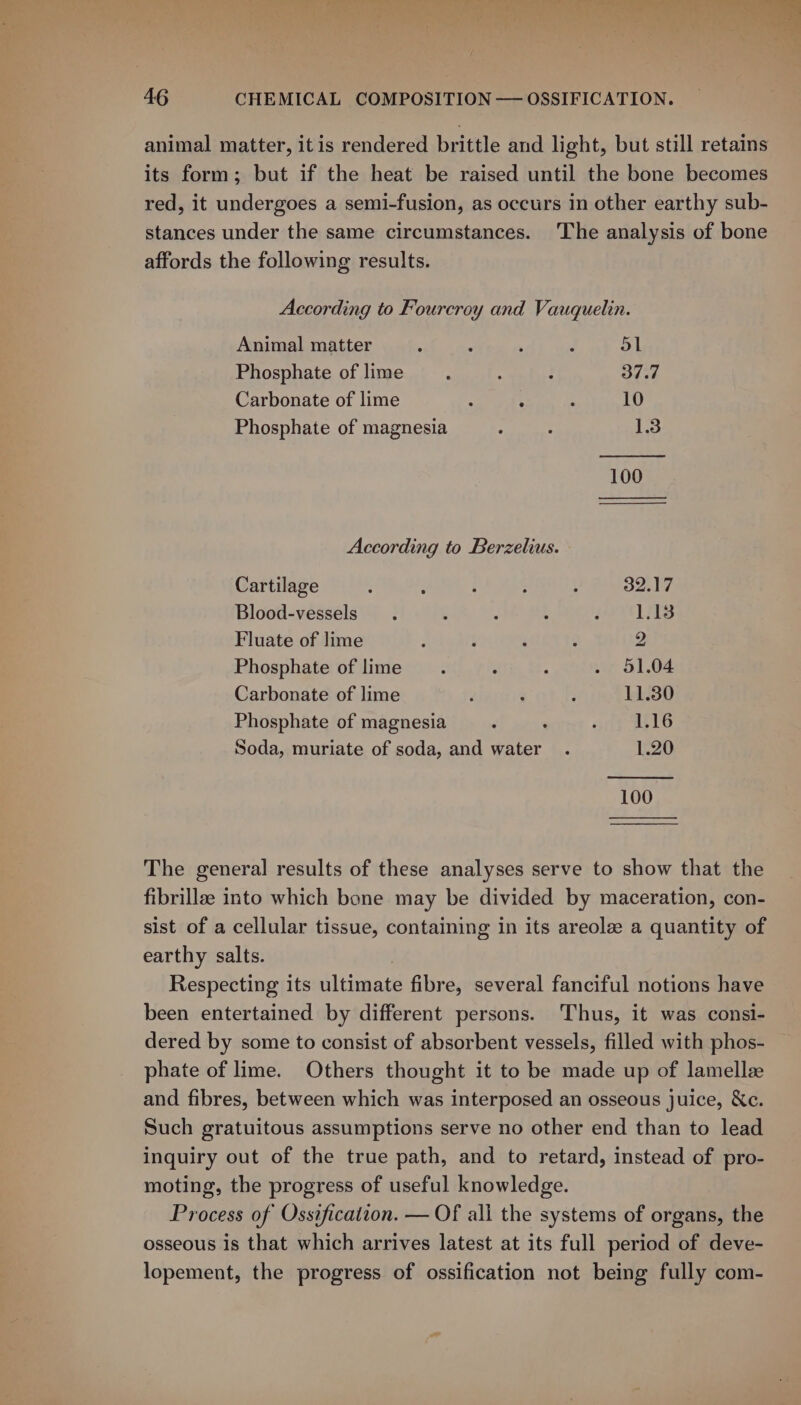 4G CHEMICAL COMPOSITION — OSSIFICATION. animal matter, itis rendered brittle and light, but still retains its form; but if the heat be raised until the bone becomes red, it undergoes a semi-fusion, as occurs in other earthy sub- stances under the same circumstances. The analysis of bone affords the following results. According to Fourcroy and Vauquelin. Animal matter ‘ : ' ‘ 51 Phosphate of lime : - 37.7 Carbonate of lime : . : 10 Phosphate of magnesia : : 1.3 100 According to Berzelius. Cartilage 32.17 Blood-vessels 1.13 Fluate of lime 2 Phosphate of lime 51.04 Carbonate of lime 11.30 Phosphate of magnesia : 1.16 Soda, muriate of soda, and water 1.20 100 The general results of these analyses serve to show that the fibrillee into which bone may be divided by maceration, con- sist of a cellular tissue, containing in its areole a quantity of earthy salts. | Respecting its ultimate fibre, several fanciful notions have been entertained by different persons. Thus, it was consi- dered by some to consist of absorbent vessels, filled with phos- phate of lime. Others thought it to be made up of lamelle and fibres, between which was interposed an osseous juice, &amp;c. Such gratuitous assumptions serve no other end than to lead inquiry out of the true path, and to retard, instead of pro- moting, the progress of useful knowledge. Process of Ossification. — Of all the systems of organs, the osseous is that which arrives latest at its full period of deve- lopement, the progress of ossification not being fully com-