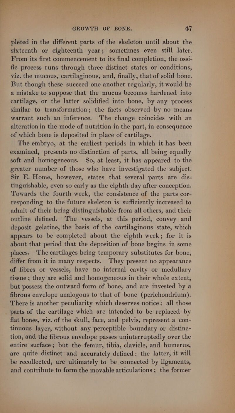 ~ pleted in the different parts of the skeleton until about the sixteenth or eighteenth year; sometimes even still later. From its first commencement to its final completion, the ossi- fic process runs through three distinct states or conditions, viz. the mucous, cartilaginous, and, finally, that of solid bone. But though these succeed one another regularly, it would be a mistake to suppose that the mucus becomes hardened into cartilage, or the latter solidified into bone, by any process similar to transformation; the facts observed by no means warrant such an inference. The change coincides with an alteration in the mode of nutrition in the part, in consequence of which bone is deposited in place of cartilage. The embryo, at the earliest periods in which it has been examined, presents no distinction of parts, all being equally soft and homogeneous. So, at least, it has appeared to the greater number of those who have investigated the subject. Sir EK. Home, however, states that several parts are dis- tinguishable, even so early as the eighth day after conception. Towards the fourth week, the consistence of the parts cor- responding to the future skeleton is sufficiently increased to admit of their being distinguishable from all others, and their outline defined. The vessels, at this period, convey and deposit gelatine, the basis of the cartilaginous state, which appears to be completed about the eighth week; for it is about that period that the deposition of bone begins in some places. The cartilages being temporary substitutes for bone, differ from it in many respects. They present no appearance of fibres or vessels, have no internal cavity or medullary tissue ; they are solid and homogeneous in their whole extent, but possess the outward form of bone, and are invested by a fibrous envelope analogous to that of bone (perichondrium). There is another peculiarity which deserves notice: all those parts of the cartilage which are intended to be replaced by flat bones, viz. of the skull, face, and pelvis, represent a con- tinuous layer, without any perceptible boundary or distinc- tion, and the fibrous envelope passes uninterruptedly over the entire surface; but the femur, tibia, clavicle, and humerus, are quite distinct and accurately defined: the latter, it will be recollected, are ultimately to be connected by ligaments, and contribute to form the movable articulations ; the former