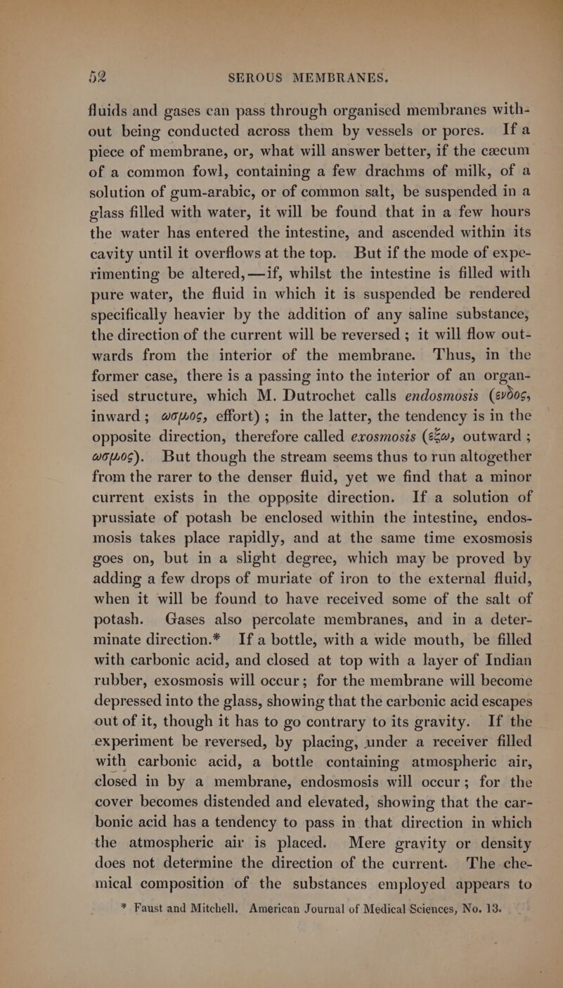 fluids and gases can pass through organised membranes with- out being conducted across them by vessels or pores. Ifa piece of membrane, or, what will answer better, if the caecum of a common fowl, containing a few drachms of milk, of a solution of gum-arabic, or of common salt, be suspended in a glass filled with water, it will be found that in a few hours the water has entered the intestine, and ascended within its cavity until it overflows at the top. But if the mode of expe- rimenting be altered, —if, whilst the intestine is filled with pure water, the fluid in which it is suspended be rendered specifically heavier by the addition of any saline substance, the direction of the current will be reversed ; it will flow out- wards from the interior of the membrane. Thus, in the former case, there is a passing into the interior of an organ- ised structure, which M. Dutrochet calls endosmosis (¢00s, inward; #o0¢, effort); in the latter, the tendency is in the opposite direction, therefore called exosmosis (¢@, outward ; wo140S). But though the stream seems thus to run altogether from the rarer to the denser fluid, yet we find that a minor current exists in the opposite direction. If a solution of prussiate of potash be enclosed within the intestine, endos- mosis takes place rapidly, and at the same time exosmosis goes on, but in a slight degree, which may be proved by adding a few drops of muriate of iron to the external fluid, when it will be found to have received some of the salt of potash. Gases also percolate membranes, and in a deter- minate direction.* Ifa bottle, with a wide mouth, be filled with carbonic acid, and closed at top with a layer of Indian rubber, exosmosis will occur; for the membrane will become depressed into the glass, showing that the carbenic acid escapes out of it, though it has to go contrary to its gravity. If the experiment be reversed, by placing, under a receiver filled with carbonic acid, a bottle containing atmospheric air, closed in by a membrane, endosmosis will occur; for the cover becomes distended and elevated, showing that the car- bonic acid has a tendency to pass in that direction in which the atmospheric air is placed. Mere gravity or density does not determine the direction of the current. The che- mical composition of the substances employed appears to * Faust and Mitchell, American Journal of Medical Sciences, No. 13.