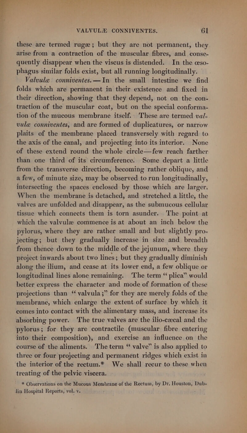 these are termed rugee; but they are not permanent, they arise from a contraction of the muscular fibres, and conse- quently disappear when the viscus is distended. In the ceso- phagus similar folds exist, but all running longitudinally. Valvule conniventes.—In the small intestine we find folds which are permanent in their existence and fixed in their direction, showing that they depend, not on the con- traction of the muscular coat, but on the special conforma- tion of the mucous membrane itself. These are termed va/- vuleé conniventes, and are formed of duplicatures, or narrow plaits of the membrane placed transversely with regard to the axis of the canal, and projecting into its interior. None of these extend round the whole circle—few reach farther than one third of its circumference. Some depart a little from the transverse direction, becoming rather oblique, and a few, of minute size, may be observed to run longitudinally, intersecting the spaces enclosed by those which are larger. When the membrane is detached, and stretched a little, the valves are unfolded and disappear, as the submucous cellular tissue which connects them is torn asunder. The point at which the valvule commence is at about an inch below the pylorus, where they are rather small and but slightly pro- jecting; but they gradually increase in size and breadth from thence down to the middle of the jejunum, where they project inwards about two lines; but they gradually diminish along the ilium, and cease at its lower end, a few oblique or longitudinal lines alone remaining. The term “ plica” would better express the character and mode of formation of these projections than “ valvula;” for they are merely folds of the membrane, which enlarge the extent of surface by which it comes into contact with the alimentary mass, and increase its absorbing power. ‘The true valves are the ilio-czcal and the pylorus; for they are contractile (muscular fibre entering into their composition), and exercise an influence on the course of the aliments. The term ‘ valve” is also applied to three or four projecting and permanent ridges which exist in the interior of the rectum.* We shall recur to these when treating of the pelvic viscera. * Observations on the Mucous Membrane of the Rectum, by Dr. Houston, Dub- Jin Hospital Reports, vol. v.