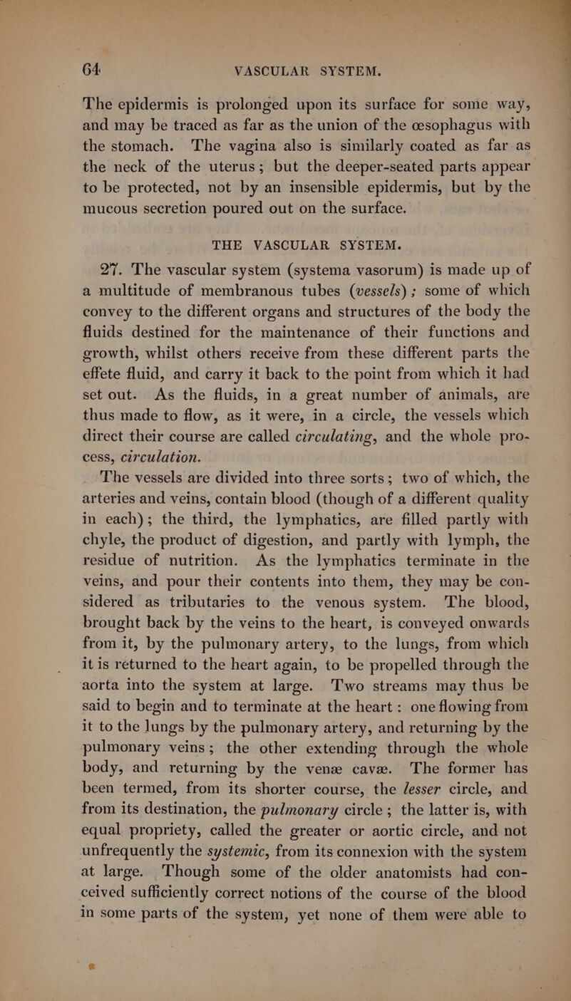 The epidermis is prolonged upon its surface for some way, and may be traced as far as the union of the cesophagus with the stomach. The vagina also is similarly coated as far as the neck of the uterus; but the deeper-seated parts appear to be protected, not by an insensible epidermis, but by the mucous secretion poured out on the surface. THE VASCULAR SYSTEM. 27. The vascular system (systema vasorum) is made up of a multitude of membranous tubes (vessels) ; some of which convey to the different organs and structures of the body the fluids destined for the maintenance of their functions and growth, whilst others receive from these different parts the effete fluid, and carry it back to the point from which it had set out. As the fluids, in a great number of animals, are thus made to flow, as it were, in a circle, the vessels which direct their course are called circulating, and the whole pro- cess, circulation. The vessels are divided into three sorts; two of which, the arteries and veins, contain blood (though of a different quality in each); the third, the lymphatics, are filled partly with chyle, the product of digestion, and partly with lymph, the residue of nutrition. As the lymphatics terminate in the veins, and pour their contents into them, they may be con- sidered as tributaries to the venous system. The blood, brought back by the veins to the heart, is conveyed onwards from it, by the pulmonary artery, to the lungs, from which it is returned to the heart again, to be propelled through the aorta into the system at large. Two streams may thus be said to begin and to terminate at the heart : one flowing from it to the Jungs by the pulmonary artery, and returning by the pulmonary veins; the other extending through the whole body, and returning by the venz cave. The former has been termed, from its shorter course, the /esser circle, and from its destination, the pulmonary circle; the latter is, with equal propriety, called the greater or aortic circle, and not unfrequently the systemic, from its connexion with the system at large. Though some of the older anatomists had con- ceived sufficiently correct notions of the course of the blood in some parts of the system, yet none of them were able to