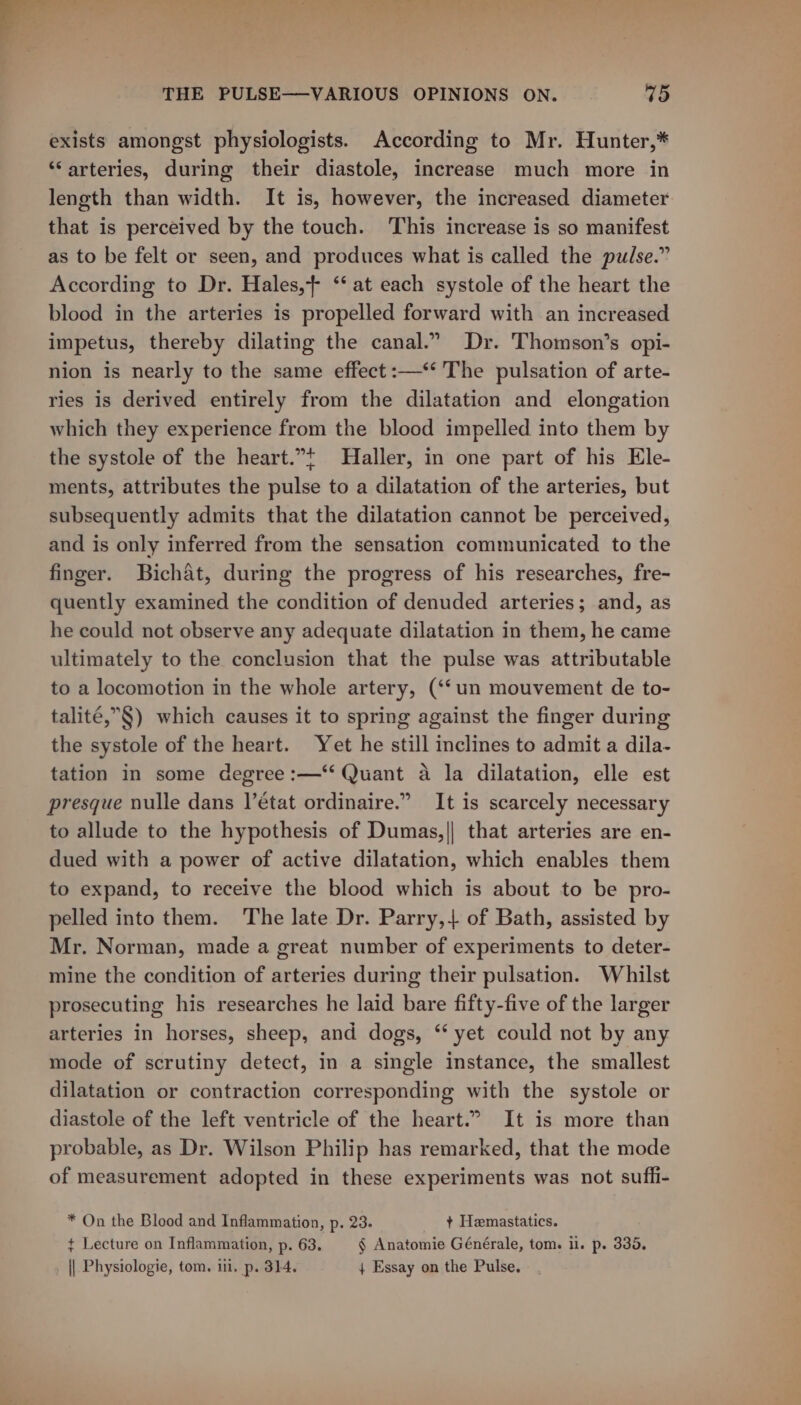 exists amongst physiologists. According to Mr. Hunter,* “arteries, during their diastole, increase much more in length than width. It is, however, the increased diameter that is perceived by the touch. This increase is so manifest as to be felt or seen, and produces what is called the pulse.” According to Dr. Hales,+ ‘‘ at each systole of the heart the blood in the arteries is propelled forward with an increased impetus, thereby dilating the canal.” Dr. Thomson’s opi- nion is nearly to the same effect :—‘‘ The pulsation of arte- ries is derived entirely from the dilatation and elongation which they experience from the blood impelled into them by the systole of the heart.”t Haller, in one part of his Ele- ments, attributes the pulse to a dilatation of the arteries, but subsequently admits that the dilatation cannot be perceived, and is only inferred from the sensation communicated to the finger. Bichat, during the progress of his researches, fre- quently examined the condition of denuded arteries; and, as he could not observe any adequate dilatation in them, he came ultimately to the conclusion that the pulse was attributable to a locomotion in the whole artery, (‘‘un mouvement de to- talité,”§) which causes it to spring against the finger during the systole of the heart. Yet he still inclines to admit a dila- tation in some degree :—‘‘ Quant a la dilatation, elle est presque nulle dans l'état ordinaire.” It is scarcely necessary to allude to the hypothesis of Dumas,|| that arteries are en- dued with a power of active dilatation, which enables them to expand, to receive the blood which is about to be pro- pelled into them. The late Dr. Parry, of Bath, assisted by Mr. Norman, made a great number of experiments to deter- mine the condition of arteries during their pulsation. Whilst prosecuting his researches he laid bare fifty-five of the larger arteries in horses, sheep, and dogs, ‘‘ yet could not by any mode of scrutiny detect, in a single instance, the smallest dilatation or contraction corresponding with the systole or diastole of the left ventricle of the heart.” It is more than probable, as Dr. Wilson Philip has remarked, that the mode of measurement adopted in these experiments was not sufhi- * On the Blood and Inflammation, p. 23. + Hemastatics. + Lecture on Inflammation, p. 63. § Anatomie Générale, tom. ii. p. 335. _ || Physiologie, tom. ii, p. 314. ; Essay on the Pulse.