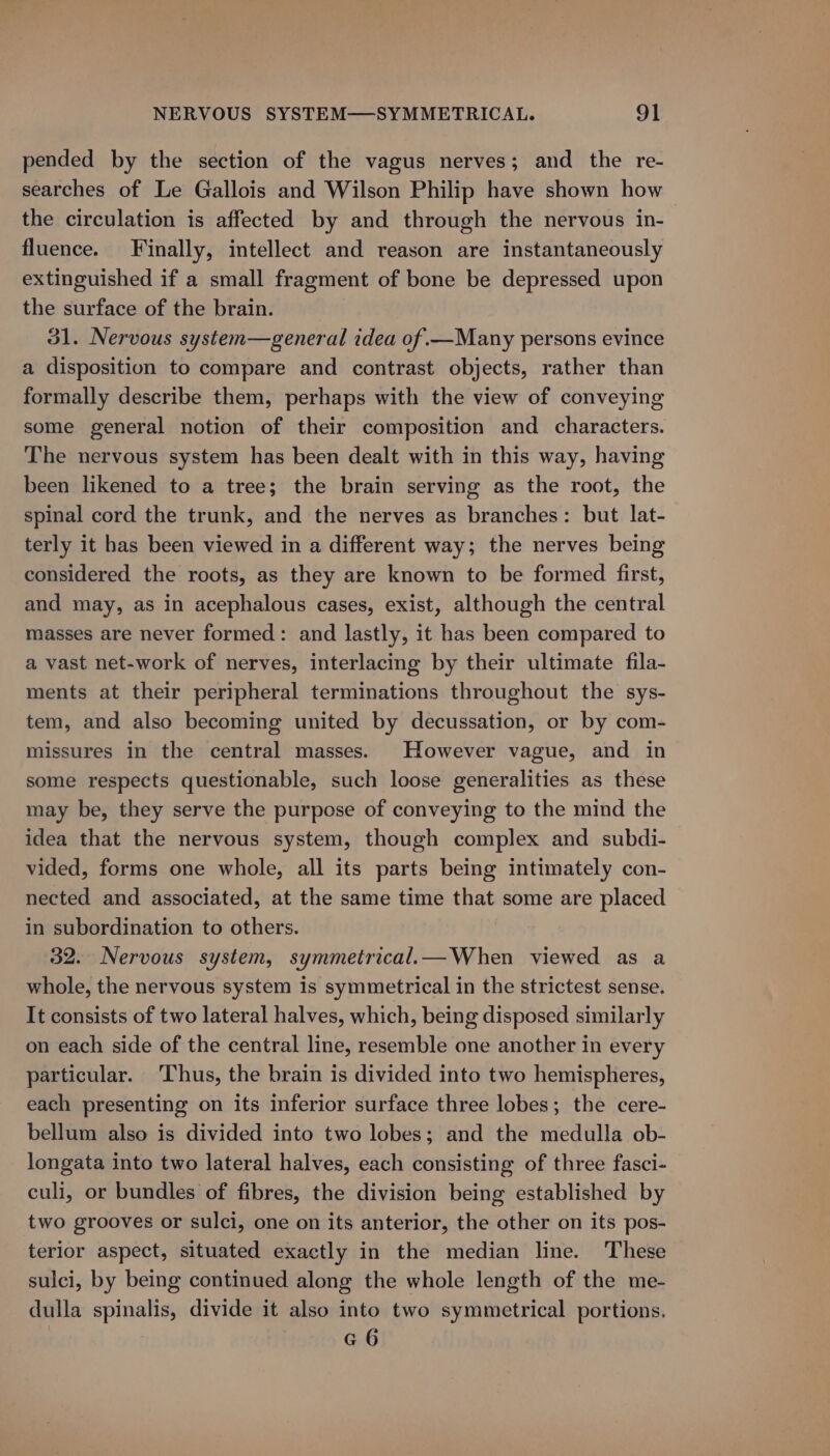 pended by the section of the vagus nerves; and the re- searches of Le Gallois and Wilson Philip have shown how the circulation is affected by and through the nervous in- fluence. Finally, intellect and reason are instantaneously extinguished if a small fragment of bone be depressed upon the surface of the brain. 31. Nervous system—general idea of.—Many persons evince a disposition to compare and contrast objects, rather than formally describe them, perhaps with the view of conveying some general notion of their composition and characters. The nervous system has been dealt with in this way, having been likened to a tree; the brain serving as the root, the spinal cord the trunk, and the nerves as branches: but lat- terly it has been viewed in a different way; the nerves being considered the roots, as they are known to be formed first, and may, as in acephalous cases, exist, although the central masses are never formed: and lastly, it has been compared to a vast net-work of nerves, interlacing by their ultimate fila- ments at their peripheral terminations throughout the sys- tem, and also becoming united by decussation, or by com- missures in the central masses. However vague, and in some respects questionable, such loose generalities as these may be, they serve the purpose of conveying to the mind the idea that the nervous system, though complex and subdi- vided, forms one whole, all its parts being intimately con- nected and associated, at the same time that some are placed in subordination to others. 32. Nervous system, symmetrical.— When viewed as a whole, the nervous system is symmetrical in the strictest sense. It consists of two lateral halves, which, being disposed similarly on each side of the central line, resemble one another in every particular. ‘Thus, the brain is divided into two hemispheres, each presenting on its inferior surface three lobes; the cere- bellum also is divided into two lobes; and the medulla ob- longata into two lateral halves, each consisting of three fasci- culi, or bundles of fibres, the division being established by two grooves or sulci, one on its anterior, the other on its pos- terior aspect, situated exactly in the median line. These sulci, by being continued along the whole length of the me- dulla spinalis, divide it also into two symmetrical portions. G6