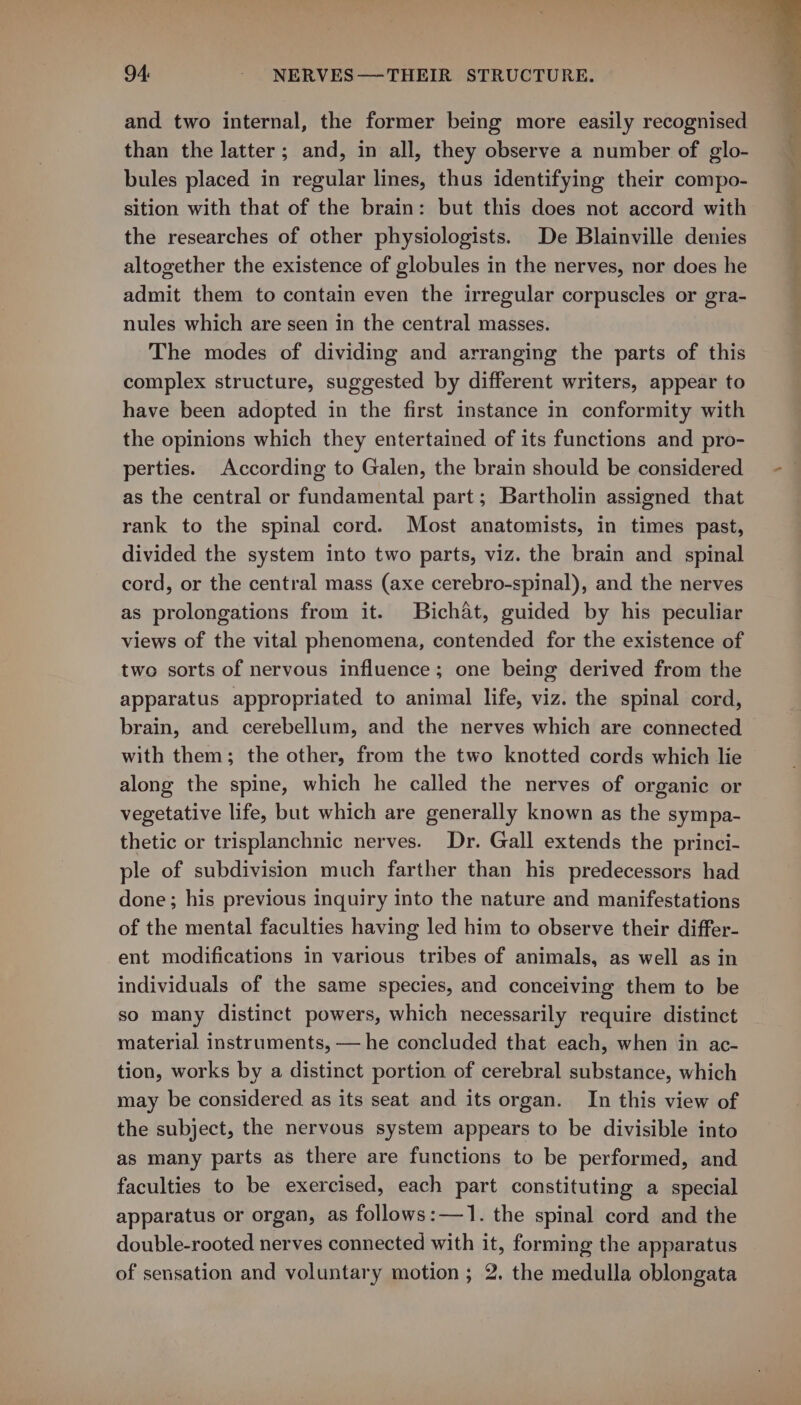 and two internal, the former being more easily recognised than the latter; and, in all, they observe a number of glo- bules placed in regular lines, thus identifying their compo- sition with that of the brain: but this does not accord with the researches of other physiologists. De Blainville denies altogether the existence of globules in the nerves, nor does he admit them to contain even the irregular corpuscles or gra- nules which are seen in the central masses. The modes of dividing and arranging the parts of this complex structure, suggested by different writers, appear to have been adopted in the first instance in conformity with the opinions which they entertained of its functions and pro- perties. According to Galen, the brain should be considered as the central or fundamental part; Bartholin assigned that rank to the spinal cord. Most anatomists, in times past, divided the system into two parts, viz. the brain and spinal cord, or the central mass (axe cerebro-spinal), and the nerves as prolongations from it. Bichat, guided by his peculiar views of the vital phenomena, contended for the existence of two sorts of nervous influence; one being derived from the apparatus appropriated to animal life, viz. the spinal cord, brain, and cerebellum, and the nerves which are connected with them; the other, from the two knotted cords which lie along the spine, which he called the nerves of organic or vegetative life, but which are generally known as the sympa- thetic or trisplanchnic nerves. Dr. Gall extends the princi- ple of subdivision much farther than his predecessors had done; his previous inquiry into the nature and manifestations of the mental faculties having led him to observe their differ- ent modifications in various tribes of animals, as well as in individuals of the same species, and conceiving them to be so many distinct powers, which necessarily require distinct material instruments, — he concluded that each, when in ac- tion, works by a distinct portion of cerebral substance, which may be considered as its seat and its organ. In this view of the subject, the nervous system appears to be divisible into as many parts as there are functions to be performed, and faculties to be exercised, each part constituting a special apparatus or organ, as follows:—1. the spinal cord and the double-rooted nerves connected with it, forming the apparatus of sensation and voluntary motion ; 2. the medulla oblongata