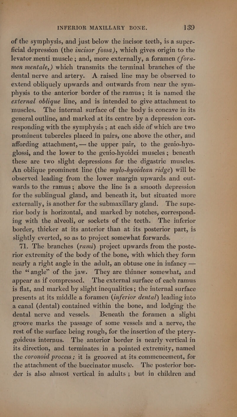 of the symphysis, and just below the incisor teeth, is a super- ficial depression (the incisor fossa), which gives origin to the levator menti muscle ; and, more externally, a foramen (fora- men mentale,) which transmits the terminal branches of the dental nerve and artery. A raised line may be observed to extend obliquely upwards and outwards from near the sym- physis to the anterior border of the ramus; it is named the external oblique line, and is intended to give attachment to muscles. ‘The internal surface of the body is concave in its general outline, and marked at its centre by a depression cor- responding with the symphysis ; at each side of which are two prominent tubercles placed in pairs, one above the other, and affording attachment,— the upper pair, to the genio-hyo- glossi, and the lower to the genio-hyoidei muscles ; beneath these are two slight depressions for the digastric muscles. An oblique prominent line (the mylo-hyoidean ridge) will be observed leading from the Jower margin upwards and out- wards to the ramus; above the line is a smooth depression for the sublingual gland, and beneath it, but situated more externally, is another for the submaxillary gland. The supe- rior body is horizontal, and marked by notches, correspond- ing with the alveoli, or sockets of the teeth. The inferior border, thicker at its anterior than at its posterior part, is slightly everted, so as to project somewhat forwards. 71. The branches (rami) project upwards from the poste- rior extremity of the body of the bone, with which they form nearly a right angle in the adult, an obtuse one in infancy — the “angle” of the jaw. They are thinner somewhat, and appear as if compressed. The external surface of each ramus is flat, and marked by slight inequalities; the internal surface presents at its middle a foramen (znferior dental) leading into dental nerve and vessels. Beneath the foramen a slight groove marks the passage of some vessels and a nerve, the rest of the surface being rough, for the insertion of the ptery- goideus internus. The anterior border is nearly vertical in its direction, and terminates in a pointed extremity, named the coronoid process ; it is grooved at its commencement, for the attachment of the buccinator muscle. The posterior bor- der is also almost vertical in adults; but in children and