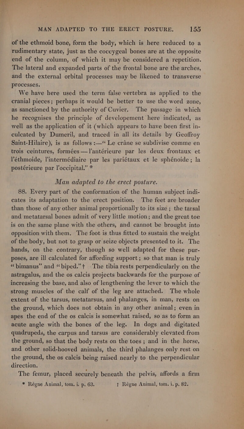 of the ethmoid bone, form the body, which is here reduced to a rudimentary state, just as the coccygeal bones are at the opposite end of the column, of which it may be considered a repetition. The lateral and expanded parts of the frontal bone are the arches, and the external orbital processes may be likened to transverse processes. We have here used the term false vertebra as applied to the cranial pieces; perhaps it would be better to use the word zone, as sanctioned by the authority of Cuvier. The passage in which he recognises the principle of developement here indicated, as well as the application of it (which appears to have been first in- culcated by Dumeril, and traced in all its details by Geoffroy Saint-Hilaire), is as follows :—“ Le crane se subdivise comme en trois ceintures, formées—I’antérieure par les deux frontaux et ethmoide, l’intermédiaire par les pariétaux et le sphénoide; la postérieure par l’occipital.” * Man adapted to the erect posture. 88. Every part of the conformation of the human subject indi- cates its adaptation to the erect position. The feet are broader than those of any other animal proportionally to its size ; the tarsal and metatarsal bones admit of very little motion; and the great toe is on the same plane with the others, and cannot be brought into opposition with them. The foot is thus fitted to sustain the weight of the body, but not to grasp or seize objects presented to it. The hands, on the contrary, though so well adapted for these pur- poses, are ill calculated for affording support ; so that man is truly “ bimanus” and “biped.”+ ©The tibia rests perpendicularly on the astragalus, and the os calcis projects backwards for the purpose of increasing the base, and also of lengthening the lever to which the strong muscles of the calf of the leg are attached. The whole extent of the tarsus, metatarsus, and phalanges, in man, rests on the ground, which does not obtain in any other animal; even in apes the end of the os calcis is somewhat raised, so as to form an acute angle with the bones of the leg. In dogs and digitated quadrupeds, the carpus and tarsus are considerably elevated from the ground, so that the body rests on the toes ; and in the horse, and other solid-hooved animals, the third phalanges only rest on the ground, the os calcis being raised nearly to the perpendicular direction. The femur, placed securely beneath the pelvis, affords a firm * Reégne Animal, tom. i. p. 63. t Régne Animal, tom. i. p. 82.