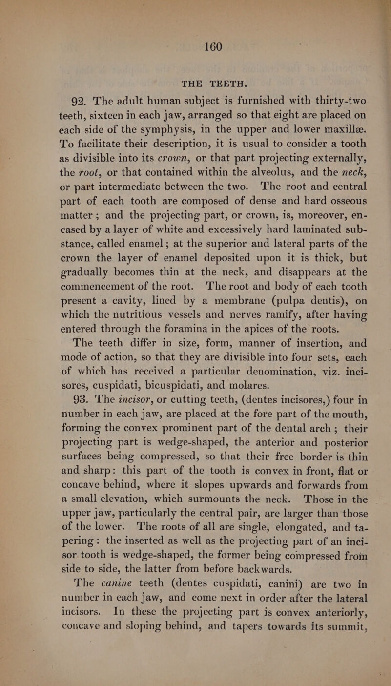 THE TEETH. 92. The adult human subject is furnished with thirty-two teeth, sixteen in each jaw, arranged so that eight are placed on each side of the symphysis, in the upper and lower maxille. To facilitate their description, it is usual to consider a tooth as divisible into its crown, or that part projecting externally, the root, or that contained within the alveolus, and the neck, or part intermediate between the two. ‘The root and central part of each tooth are composed of dense and hard osseous matter; and the projecting part, or crown, is, moreover, en- cased by a layer of white and excessively hard laminated sub- stance, called enamel; at the superior and lateral parts of the crown the layer of enamel deposited upon it is thick, but gradually becomes thin at the neck, and disappears at the commencement of the root. The root and body of each tooth present a cavity, lined by a membrane (pulpa dentis), on which the nutritious vessels and nerves ramify, after having entered through the foramina in the apices of the roots. The teeth differ in size, form, manner of insertion, and mode of action, so that they are divisible into four sets, each of which has received a particular denomination, viz. inci- sores, cuspidati, bicuspidati, and molares. 93. The incisor, or cutting teeth, (dentes incisores,) four in number in each jaw, are placed at the fore part of the mouth, forming the convex prominent part of the dental arch ; their projecting part is wedge-shaped, the anterior and posterior surfaces being compressed, so that their free border is thin and sharp: this part of the tooth is convex in front, flat or concave behind, where it slopes upwards and forwards from a small elevation, which surmounts the neck. ‘Those in the upper jaw, particularly the central pair, are larger than those of the lower. The roots of all are single, elongated, and ta- pering: the inserted as well as the projecting part of an inci- sor tooth 1s wedge-shaped, the former being compressed from side to side, the latter from before back wards. The canine teeth (dentes cuspidati, canini) are two in number in each jaw, and come next in order after the lateral incisors. In these the projecting part is convex anteriorly, concave and sloping behind, and tapers towards its summit,