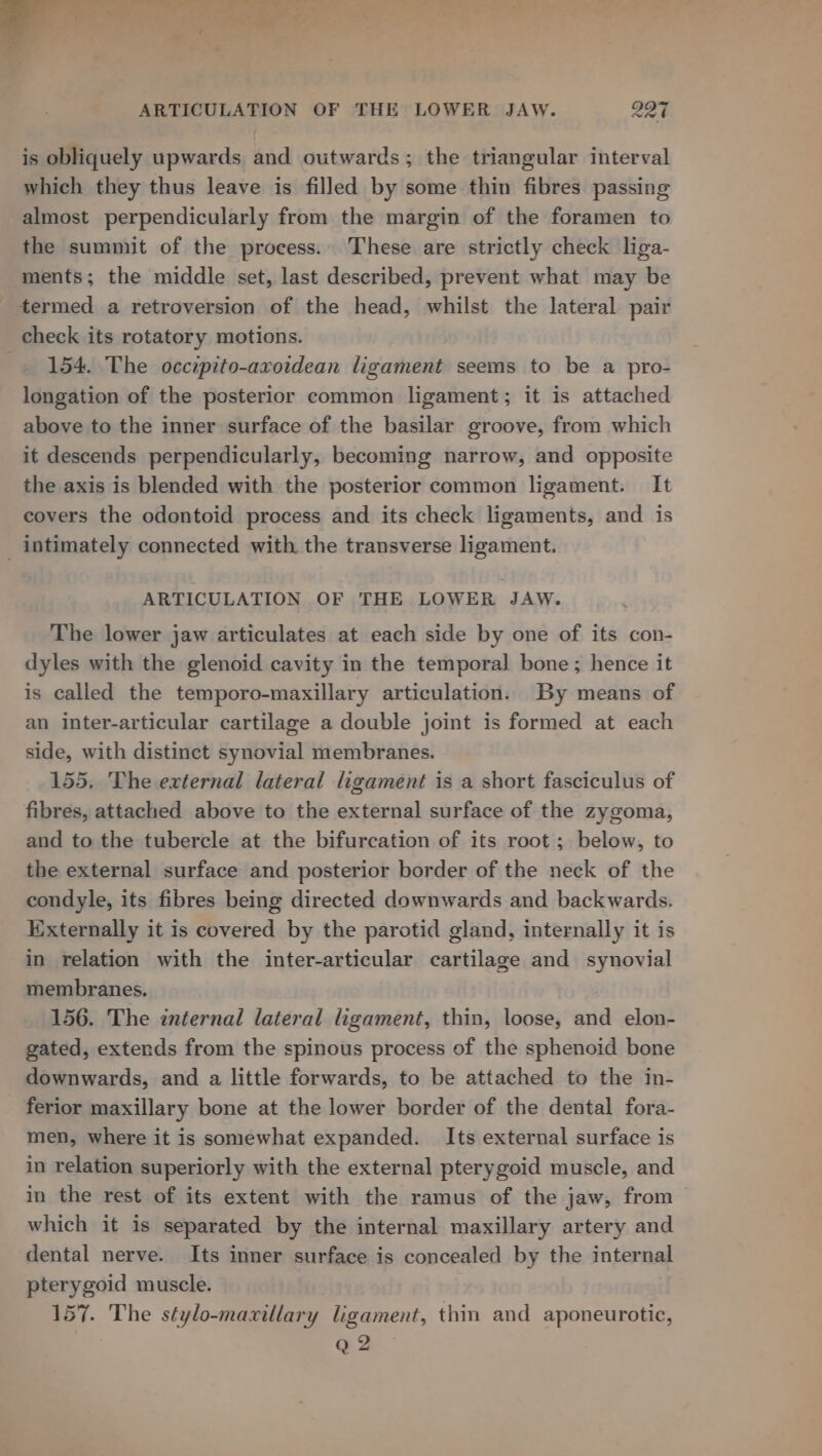 is obliquely upwards and outwards; the triangular interval which they thus leave is filled by some thin fibres passing almost perpendicularly from the margin of the foramen to the summit of the process. These are strictly check liga- ments; the middle set, last described, prevent what may be termed a retroversion of the head, whilst the lateral pair check its rotatory motions. -. 154. The occipito-axoidean ligament seems to be a pro- longation of the posterior common ligament; it is attached above to the inner surface of the basilar groove, from which it descends perpendicularly, becoming narrow, and opposite the axis is blended with the posterior common ligament. It covers the odontoid process and its check ligaments, and is _ intimately connected with the transverse ligament. ARTICULATION OF THE LOWER JAW. The lower jaw articulates at each side by one of its con- dyles with the glenoid cavity in the temporal bone ; hence it is called the temporo-maxillary articulation. By means of an inter-articular cartilage a double joint is formed at each side, with distinct synovial membranes. 155. The external lateral ligament is a short fasciculus of fibres, attached above to the external surface of the zygoma, and to the tubercle at the bifurcation of its root ; below, to the external surface and posterior border of the neck of the condyle, its fibres being directed downwards and backwards. Kixternally it is covered by the parotid gland, internally it is in relation with the inter-articular cartilage and synovial membranes. 156. The internal lateral ligament, thin, loose, and elon- gated, extends from the spinous process of the sphenoid bone downwards, and a little forwards, to be attached to the in- ferior maxillary bone at the lower border of the dental fora- men, where it is somewhat expanded. Its external surface is in relation superiorly with the external pterygoid muscle, and in the rest of its extent with the ramus of the jaw, from — which it is separated by the internal maxillary artery and dental nerve. Its inner surface is concealed by the internal pterygoid muscle. 157. The stylo-maxillary ligament, thin and aponeurotic, Q 2