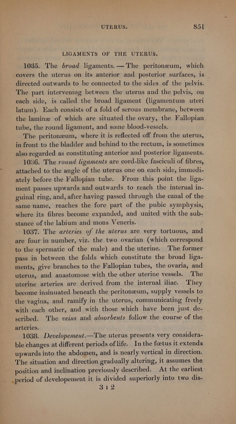 UTERUS. §5l LIGAMENTS OF THE UTERUS. 1035. The broad ligaments. — The peritoneum, which covers the uterus on its anterior and posterior surfaces, is directed outwards to be connected to the sides of the pelvis. The part intervening between the uterus and the pelvis, on each side, is called the broad ligament (ligamentum uteri latum). Each consists of a fold of serous membrane, between the laminze of which are situated the ovary, the Fallopian tube, the round ligament, and some blood-vessels. The peritonzeum, where it is reflected off from the uterus, in front to the bladder and behind to the rectum, is sometimes also regarded as constituting anterior and posterior ligaments. 1036. The round ligaments are cord-like fasciculi of fibres, attached to the angle of the uterus one on each side, immedi- ately before the Fallopian tube. From this point the liga- ment passes upwards and outwards to reach the internal in- guinal ring, and, after having passed through the canal of the same name, reaches the fore part of the pubic symphysis, where its fibres become expanded, and united with the sub- stance of the labium and mons Veneris. 1037. The arteries of the uterus are very tortuous, and are four in number, viz. the two ovarian (which correspond to the spermatic of the male) and the uterine. ‘The former pass in between the folds which constitute the broad liga- ments, give branches to the Fallopian tubes, the ovaria, and uterus, and anastomose with the other uterine vessels. The uterine arteries are derived from the internal iliac. ‘They become insinuated beneath the peritonzeum, supply vessels to the vagina, and ramify in the uterus, communicating freely with each other, and with those which have been just de- scribed. The veins and absorbents follow the course of the arteries. 1038. Developement.—The uterus presents very considera- ble changes at different periods of life. In the foetus it extends upwards into the abdomen, and is nearly vertical in direction. The situation and direction gradually altering, it assumes the position and inclination previously described. At the earliest: _period of developement it is divided superiorly into two dis- 312