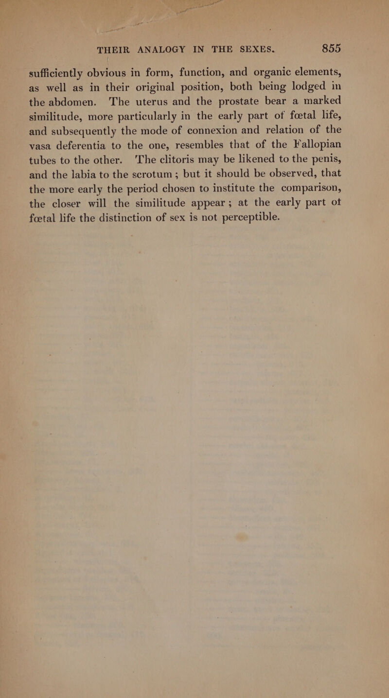 sufficiently obvious in form, function, and organic elements, as well as in their original position, both being lodged in the abdomen. The uterus and the prostate bear a marked similitude, more particularly in the early part of foetal life, and subsequently the mode of connexion and relation of the vasa deferentia to the one, resembles that of the Fallopian tubes to the other. ‘The clitoris may be likened to the penis, and the labia to the scrotum ; but it should be observed, that the more early the period chosen to institute the comparison, the closer will the similitude appear; at the early part of foetal life the distinction of sex is not perceptible.