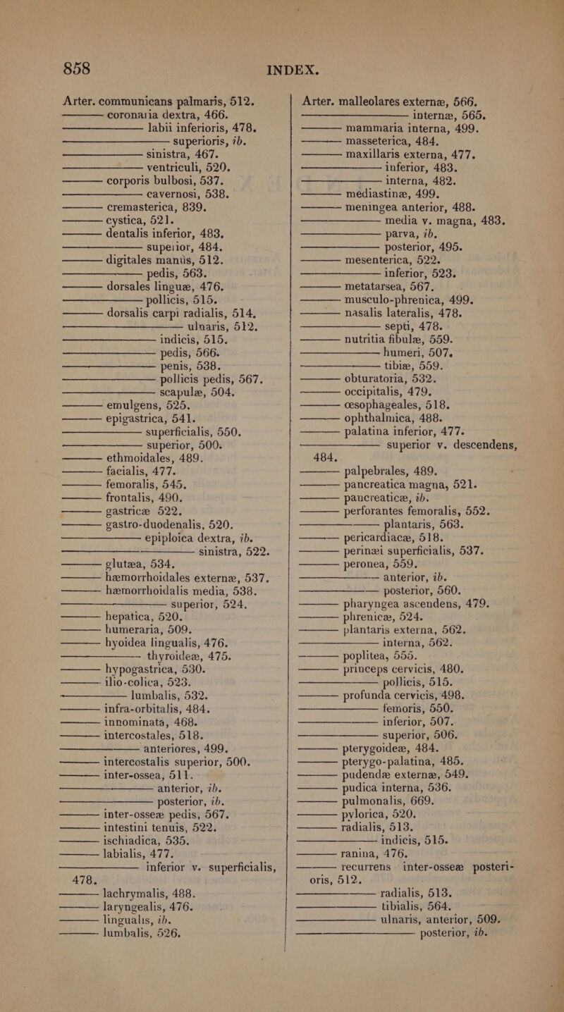 Arter. communicans palmaris, 512. coronaria dextra, 466. labii inferioris, 478. superioris, 7b. sinistra, 467. ventriculi, 520. corporis bulbosi, 537. cavernosi, 538. cremasterica, 839, cystica, 521]. dentalis inferior, 483. supeiior, 484, digitales mantis, 512. pedis, 563. dorsales lingue, 476. pollicis, 515. dorsalis carpi radialis, 514, — ulnaris, 512. indicis, 515. pedis, 566. penis, 538. pollicis pedis, 567. scapule, 504. emulgens, 525. ——— epigastrica, 541. ——_————— superficialis, 550. superior, 500. ethmoidales, 489. facialis, 477. femoralis, 545. frontalis, 490. gastrice 522. gastro-duodenalis, 520. epiploica dextra, ib. sinistra, 522. glutea, 534. hemorrhoidales externe, 537. hemorrhoidalis media, 538. + superior 524, ——— hepatica, 520. humeraria, 509. hyoidea lingualis, 476. thyroidex, 475. hypogastrica, 530. ilio-colica, 523. lumbalis, 532. infra-orbitalis, 484. innominata, 468. intercostales, 518. anteriores, 499. intercostalis superior, 500. inter-ossea, 511. anterior, ib. posterior, 7b. inter-ossee pedis, 567. intestini tenuis, 522. ischiadica, 535. labialis, 477. inferior v. superficialis, 478. lachrymalis, 488. laryngealis, 476. lingualis, ib. lumbalis, 526. Arter. malleolares externe, 566. ———____———— interne, 565. ——— mammaria interna, 499. ——— masseterica, 484. maxillaris externa, 477. inferior, 483. interna, 482. —— mediastine, 499. ——— meningea anterior, 488. —— media vy. magna, 483. parva, ib. ——_—_—__———- posterior, 495. ——— mesenterica, 522. inferior, 523. metatarsea, 567. musculo-phrenica, 499. nasalis lateralis, 478. septi, 478. ——— nutritia fibule, 559. a humeri, 507. tibie, 559. — obturatoria, 532. occipitalis, 479. cesophageales, 518. ——— ophthalmica, 488. palatina inferior, 477. superior v. descendens, 484. palpebrales, 489. pancreatica magna, 521. ——— pancreatice, ib. perforantes femoralis, 552. plantaris, 563. ——— pericardiace, 518. perinzi superficialis, 537. peronea, 559. anterior, ib. — posterior, 560. pharyngea ascendens, 479. phrenice, 524. plantaris externa, 562. interna, 562. poplitea, 555. princeps cervicis, 480. pollicis, 515. profunda cervicis, 498. femoris, 550. inferior, 507. superior, 506. pterygoidee, 484. pterygo-palatina, 485. pudende externe, 549. pudica interna, 536. pulmonalis, 669. pylorica, 520. radialis, 513. indicis, 515. ranina, 476. ——— recurrens inter-ossee posteri- oris, 512. radialis, 513. tibialis, 564, ulnaris, anterior, 509. posterior, 7b. —_—_——_.