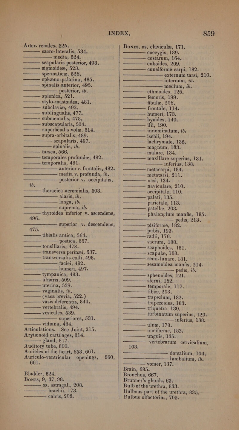 sacro-lateralis, 534. media, 524. scapularis posterior, 498. sigmoidew, 523. spermatice, 526. spheno-palatina, 485. spinalis anterior, 495. posterior, ib. splenica, 521. stylo-mastoidea, 481. subclavie, 492. sublingualis, 477. submentalis, 478. subscapularis, 504. superficialis vole, 514. supra-orbitalis, 489. scapularis, 497. spinalis, ib. tarsea, 566. temporales profunde, 482. temporalis, 481. anterior v. frontalis, 482. media v. profunda, ib. posterior y. occipitalis, TITEL ib. thoracica acromialis, 503. alaris, ib. longa, ib. suprema, ib. thyroidea inferior v. ascendens, superior v. descendens, 475. tibialis antica, 564. postica, 557. tonsillaris, 478. transversa perinei, 537. transversalis colli, 498. faciei, 482. humeri, 497. tympanica, 483. ulnaris, 509. uterina, 539. vaginalis, ib. (vasa brevia, 522.) vasis deferentis, 844. vertebralis, 494. vesicales, 539. superiores, 631. vidiana, 484. Articulations. See Joint, 215, Arytenoid cartilages, 814. gland, 817. Auditory tube, 800. Auricles of the heart, 658, 661. Auriculo-ventricular openings, 660, 661. Bladder, 824. Bonrs, 9, 37, 98. os. astragali, 208. brachii, 173. ————. calcis, 208. ———— coccygis, 189. costarum, 164. cuboides, 209. cuneiforme carpi, 182. externum tarsi, 210. internum, ib. medium, ib. ethmoides, 126. femoris, 199. fibule, 206. — frontale, 114. humeri, 173. hyoides, 140. ili, 190. innominatum, ib. ischii, 194. lachrymale, 135. magnum, 183. malare, 134. maxillare superius, 131. inferius, 138. metacarpi, 184. metatarsi, 211. nasi, 134. naviculare, 210. occipitale, 110. palati, 135. parietale, 113. patelle, 203. phalangium manfis, 185. pedis, 213. pisiforme, 182. pubis, 193. radii, 176. sacrum, 188. scaphoides, 181. scapule, 168, semi-lunare, 181. sesamoidea mantis, 214. —___—_—__— pedis, ib, sphenoides, 121. sterni, 162. temporale, 117. tibia, 203. trapezium, 182. trapezoides, 183. triquetra, 130. turbinatum superius, 129. inferius, 138. ulne, 178. unciforme, 183. unguis, 135. vertebrarum cervicalium, 103. dorsalium, 104, lumbalium, id, ——— vomer, 137. Brain, 685. Bronchus, 667. Brunner’s glands, 63. Bulb of the urethra, 833. Bulbous part of the urethra, 835, Bulbus olfactorius, 7065.