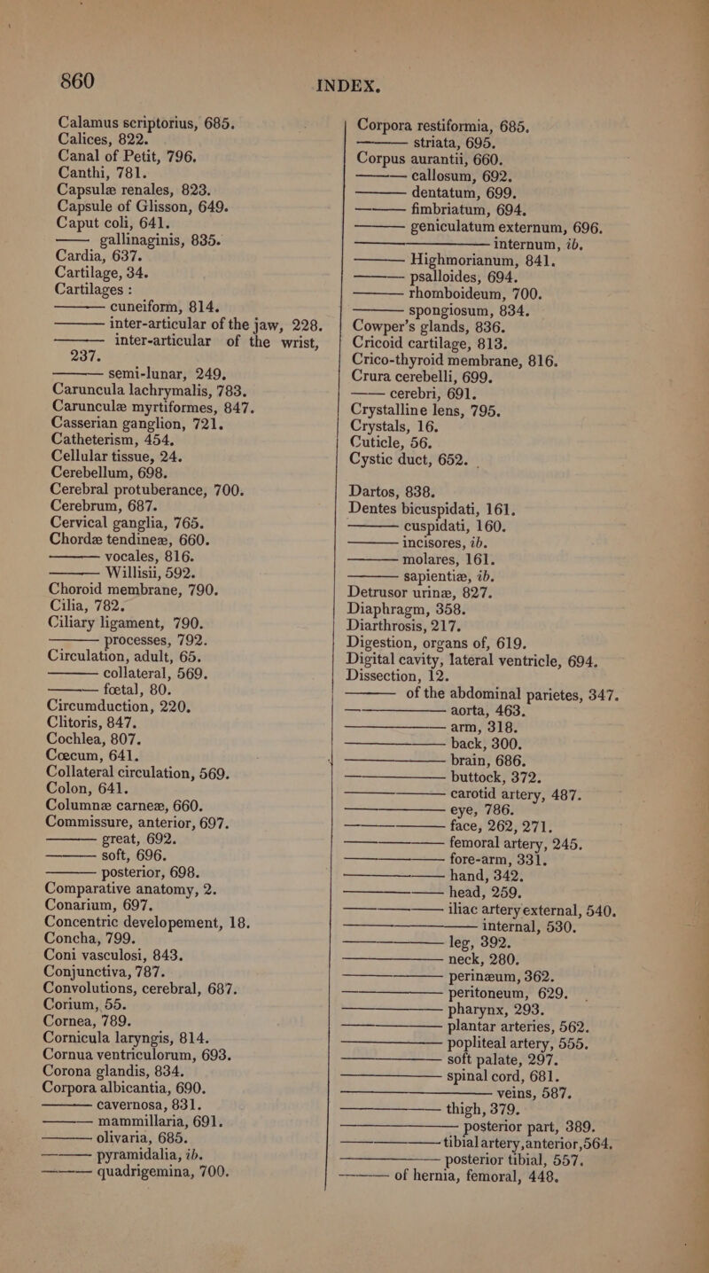 Calices, 822. Canal of Petit, 796. Canthi, 781. Capsule renales, 823. Capsule of Glisson, 649. Caput coli, 641. gallinaginis, 835. Cardia, 637. Cartilage, 34. Cartilages : cuneiform, 814. inter-articular of the jaw, 228. inter-articular of the wrist, 237. semi-lunar, 249, Caruncula lachrymalis, 783. Caruncule myrtiformes, 847. Casserian ganglion, 721. Catheterism, 454, Cellular tissue, 24. Cerebellum, 698. Cerebral protuberance, 700. Cerebrum, 687. Cervical ganglia, 765. Chordz tendinez, 660. vocales, 816. Willisii, 592. Choroid membrane, 790. Cilia, 782. Ciliary ligament, 790. processes, 792. Circulation, adult, 65. collateral, 569. — foetal, 80. Circumduction, 220, Clitoris, 847. Cochlea, 807. Ceecum, 641. Collateral circulation, 569. Colon, 641. Columne carnez, 660. Commissure, anterior, 697. great, 692. soft, 696. posterior, 698. Comparative anatomy, 2. Conarium, 697. Concentric developement, 18. Concha, 799. Coni vasculosi, 843. Conjunctiva, 787. Convolutions, cerebral, 687. Corium, 55. Cornea, 789. Cornicula laryngis, 814. Cornua ventriculorum, 693. Corona glandis, 834. Corpora albicantia, 690. cavernosa, 831. —— mammillaria, 691. ——— olivaria, 685. ——— pyramidalia, ib. ——— quadrigemina, 700. striata, 695. Corpus aurantii, 660. — callosum, 692. dentatum, 699. —-——— fimbriatum, 694, geniculatum externum, 696. ————_—_——— internum, ib. ——— Highmorianum, 841. ———- psalloides, 694. rhomboideum, 700. spongiosum, 834, Cowper’s glands, 836. Cricoid cartilage, 813. Crico-thyroid membrane, 816. Crura cerebelli, 699. —— cerebri, 691. Crystalline lens, 795. Crystals, 16. Cuticle, 56. Cystic duct, 652. | Dartos, 838. cuspidati, 160. incisores, ib. molares, 161. sapientie, ib. Detrusor urine, 827. Diaphragm, 358. Diarthrosis, 217. Digestion, organs of, 619. Digital cavity, lateral ventricle, 694. Dissection, 12. of the abdominal parietes, 347. ————__——- aorta, 463. ——__——_—- arm, 318. —————_——— back, 300. brain, 686. carotid artery, 487. a EC Os face, 262, 271. —_—_———___ ———_+—femorabartery, 240, fore-arm, 331. —_—— hand, 342, ————_——— head, 259. iliac artery external, 540. internal, 530. leg, 392. neck, 280. perineum, 362. ———— peritoneum,” 629: pharynx, 293. —_—__—_—— plantar arteries, 562. popliteal artery, 555. — soft palate, 297. ——_——_—_—— spinal cord, 681. veins, 587. —————— thigh, 379. —_——— posterior part, 389. —_—_—_——-tibialartery, anterior ,564. eee DOSLETIOT LIDIAT, OO Ts ———— of hernia, femoral, 448. _—_— —