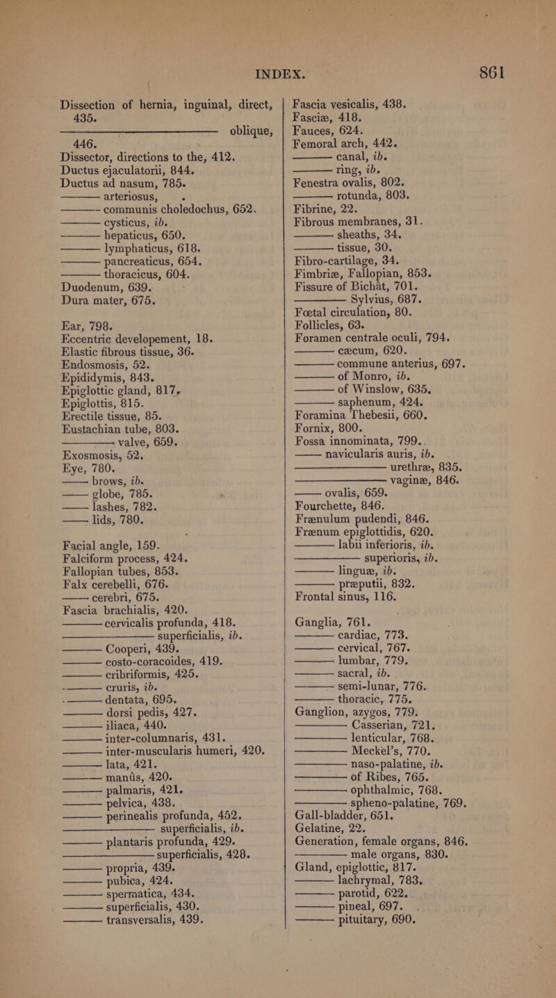 : 435. 446. Ductus ad nasum, 785. arteriosus, - pancreaticus, 654. Eccentric developement, 18. Epididymis, 843. Epiglottic gland, 817, Epiglottis, 815. Erectile tissue, 85. Eustachian tube, 803. valve, 659. Exosmosis, 52. Eye, 780. brows, 7D. lashes, 782. — lids, 780. Facial angle, 159. Fallopian tubes, 853. Falx cerebelli, 676. cerebri, 675. Fascia brachialis, 420. cervicalis profunda, 418. superficialis, ib. Cooperi, 439. costo-coracoides, 419. cribriformis, 425. cruris, ib. dentata, 695. dorsi pedis, 427. iliaca, 440. inter-columnaris, 431. lata, 421. manis, 420. palmaris, 421. pelvica, 438. perinealis profunda, 452. superficialis, ib. plantaris profunda, 429. superficialis, 428. propria, 439. pubica, 424. spermatica, 434. superficialis, 430. transversalis, 439. Fascia vesicalis, 438. Fasciz, 418. Fauces, 624. Femoral arch, 442. Fenestra ovalis, 802. rotunda, 803. Fibro-cartilage, 34. Foetal circulation, 80. Foramen centrale oculi, 794. of Monro, ib. of Winslow, 635. saphenum, 424. Foramina Thebesii, 660. Fornix, 800. Fossa innominata, 799. navicularis auris, ib. urethra, 835. vagine, 846. Fourchette, 846. Frenulum pudendi, 846. Frenum epiglottidis, 620. labii inferioris, ib. lingue, ib. preputii, 832. Frontal sinus, 116. Ganglia, 761. cardiac, 773. cervical, 767. lumbar, 779. — sacral, ib. semi-lunar, 776. thoracic, 775. Ganglion, azygos, 779. —— Casserian, 721. lenticular, 768. Meckel’s, 770. naso-palatine, ib. of Ribes, 765. ophthalmic, 768. ————— spheno-palatine, 769. Gall-bladder, 651. Gelatine, 22. Generation, female organs, 846. — male organs, 830. Gland, epiglottic, 817. lachrymal, 783. parotid, 622. pineal, 697. pituitary, 690.