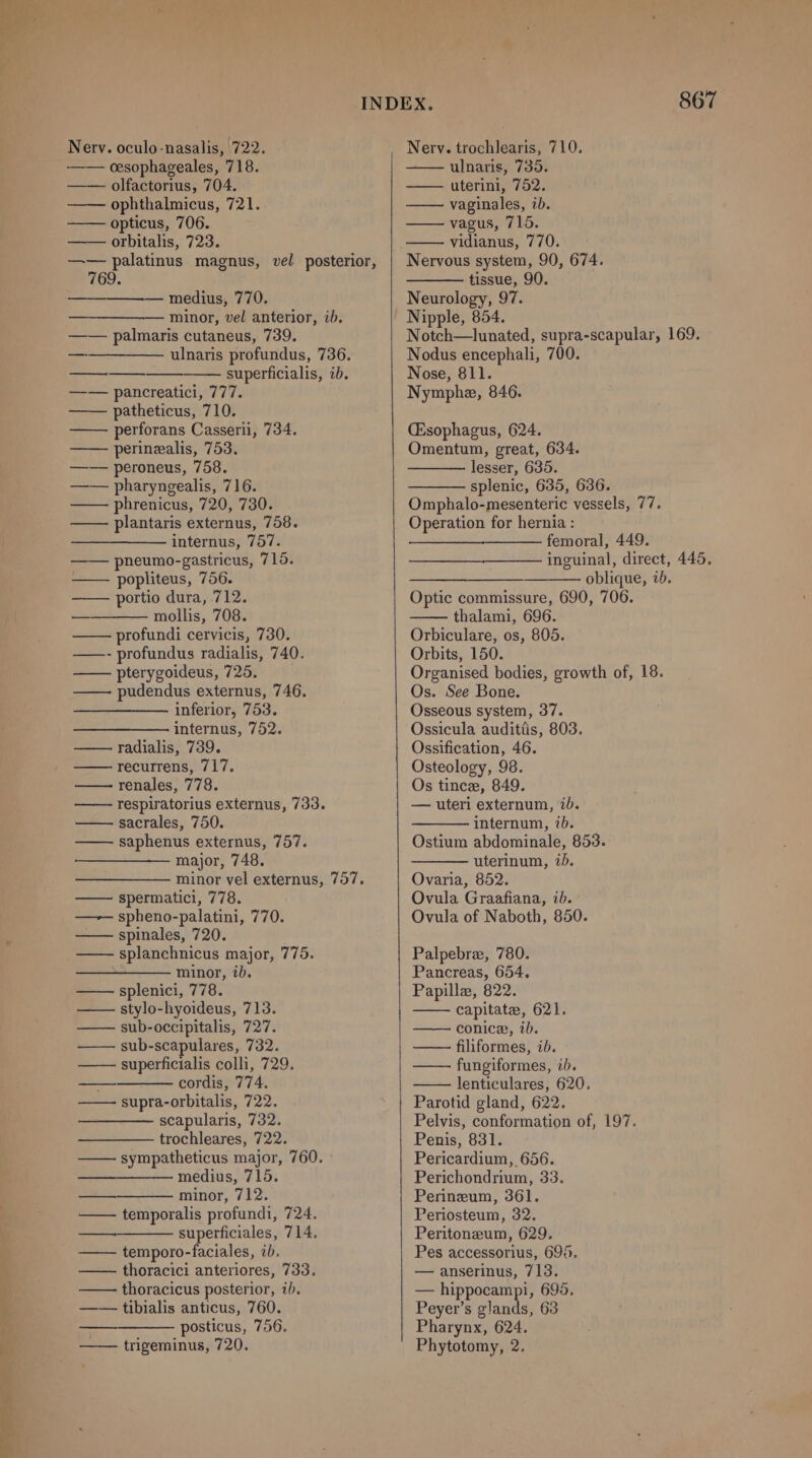 Nerv. oculo-nasalis, 722. —— oesophageales, 718. —— olfactorius, 704. ophthalmicus, 721. opticus, 706. orbitalis, 723. —— palatinus magnus, vel posterior, 769. —_————— medius, 770. —__—_——— minor, vel anterior, ib. —— palmaris cutaneus, 739. ————— ulnaris profundus, 736. superficialis, ib. —— pancreatici, 777. —— patheticus, 710. perforans Casserii, 734. perinealis, 753. —— peroneus, 758. —— pharyngealis, 716. —— phrenicus, 720, 730. plantaris externus, 758. internus, 757. pneumo-gastricus, 715. popliteus, 756. portio dura, 712. mollis, 708. profundi cervicis, 730. —- profundus radialis, 740. pterygoideus, 725. pudendus externus, 746. inferior, 753. internus, 752. radialis, 739, recurrens, 717, renales, 778. respiratorius externus, 733. sacrales, 750. saphenus externus, 757. major, 748. minor vel externus, 757. spermatici, 778. —— spheno-palatini, 770. spinales, 720. splanchnicus major, 775. minor, ib. splenici, 778. stylo-hyoideus, 713. sub-occipitalis, 727. sub-scapulares, 732. superficialis colli, 729. cordis, 774. supra-orbitalis, 722. scapularis, 732. trochleares, 722. sympatheticus major, 760. medius, 715. minor, 712. —— temporalis profundi, 724. superficiales, 714, — temporo-faciales, ib. —— thoracici anteriores, 733. thoracicus posterior, i). tibialis anticus, 760. posticus, 756. —— trigeminus, 720. a —. Nerv. trochlearis, 710. ulnaris, 735. uterini, 752. vaginales, ib. vagus, 715. vidianus, 770. tissue, 90. Neurology, 97. Nipple, 854. Notch—lunated, supra-scapular, 169. Nodus encephali, 700. Nose, 811. Nymphe, 846. (Esophagus, 624. Omentum, great, 634. lesser, 635. splenic, 635, 636. Omphalo-mesenteric vessels, 77. Operation for hernia : ————- femoral, 449. inguinal, direct, 445. ————_———— oblique, ib. Optic commissure, 690, 706. thalami, 696. Orbiculare, os, 805. Orbits, 150. Organised bodies, growth of, 18. Os. See Bone. Osseous system, 37. Ossicula audittis, 803. Ossification, 46. Osteology, 98. Os tince, 849. — uteri externum, ib. internum, ib. Ostium abdominale, 853. uterinum, iD. Ovaria, 852. Ovula Graafiana, ib. Ovula of Naboth, 850. Palpebre, 780. Pancreas, 654. Papillez, 822. capitate, 621. conice, ib. —— filiformes, ib. fungiformes, ib. lenticulares, 620. Parotid gland, 622. Pelvis, conformation of, 197. Penis, 831. Pericardium, 656. Perichondrium, 33. Perineum, 361. Periosteum, 32. Peritoneum, 629. Pes accessorius, 6965, — anserinus, 713. — hippocampi, 695, Peyer’s glands, 63 Pharynx, 624. Phytotomy, 2.