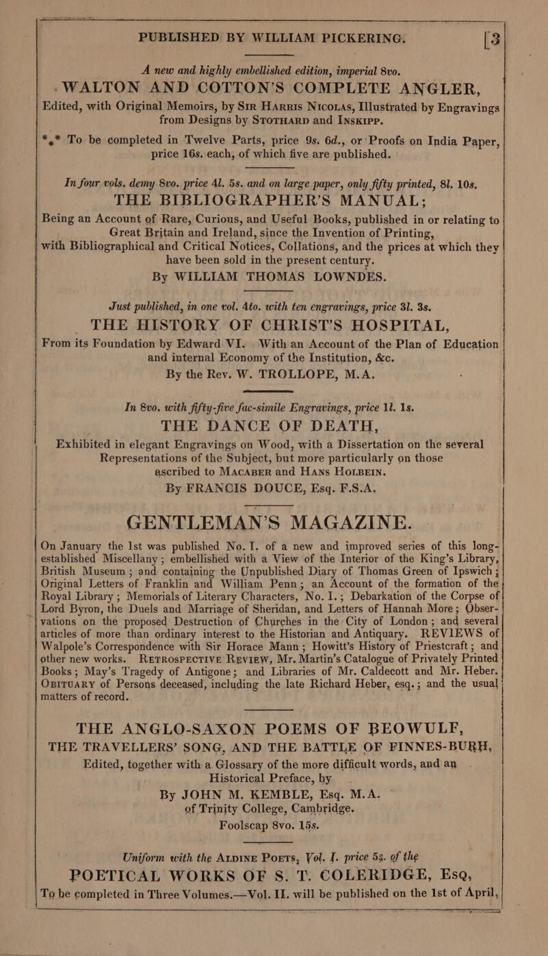 A new and highly embellished edition, imperial 8vo. -WALTON AND COTTON’S COMPLETE ANGLER, Edited, with Original Memoirs, by Sir Harris Nicotas, Illustrated by Engravings from Designs by StorHarpD and INskrpp. ** To be completed in Twelve Parts, price 9s. 6d., or Proofs on India Paper, price 16s. each, of which five are published. In four vols, demy 8vo. price 4l. 5s. and on large paper, only fifty printed, 81. 10s. THE BIBLIOGRAPHER’S MANUAL; Being an Account of Rare, Curious, and Useful Books, published in or relating to Great Britain and Ireland, since the Invention of Printing, with Bibliographical and Critical Notices, Collations, and the prices at which they have been sold in the present century. By WILLIAM THOMAS LOWNDES. Just published, in one vol. Ato. with ten engravings, price 31. 3s. THE HISTORY OF CHRIST’S HOSPITAL, From its Foundation by Edward VI. With an Account of the Plan of Education and internal Economy of the Institution, &amp;c. By the Rev. W. TROLLOPE, M.A. In 8vo0. with fifty-five fac-simile Engravings, price 1. 18. THE DANCE OF DEATH, Exhibited in elegant Engravings on Wood, with a Dissertation on the several Representations of the Subject, but more particularly on those ascribed to MAcABER and Hans HOLBEIN. By FRANCIS DOUCE, Esq. F.S.A. GENTLEMAN’S MAGAZINE. On January the lst was published No. I. of a new and improved series of this long- established Miscellany ; embellished with a View of the Interior of the King’s Library, British Museum ; and containing the Unpublished Diary of Thomas Green of Ipswich ; Original Letters of Franklin and William Penn; an Account of the formation of the Royal Library ; Memorials of Literary Characters, No. 1.; Debarkation of the Corpse of Lord Byron, the Duels and Marriage of Sheridan, and Letters of Hannah More; Qbser- ‘| vations on the proposed Destruction of Churches in the City of London; and several articles of more than ordinary interest to the Historian and Antiquary. REVIEWS of Walpole’s Correspondence with Sir Horace Mann ; Howitt’s History of Priestcraft; and other new works. RETROSPECTIVE Review, Mr. Martin’s Catalogue of Privately Printed Books; May’s Tragedy of Antigone; and Libraries of Mr. Caldecott and Mr. Heber. OpiTuaRy of Persons deceased, including the late Richard Heber, esq.; and the usual matters of record. THE ANGLO-SAXON POEMS OF BEOWULF, THE TRAVELLERS’ SONG, AND THE BATTLE OF FINNES-BURH, Edited, together with a Glossary of the more difficult words, and ay Historical Preface, by By JOHN M. KEMBLE, Esq. M.A. of Trinity College, Cambridge. Foolscap 8vo. 15s. Uniform with the ALDINE Poets, Yol. I. price 5. of the POETICAL WORKS OF S. T. COLERIDGE, Esq, To he completed in Three Volumes.—Vol. IE. will be published on the Ist of April, ema )