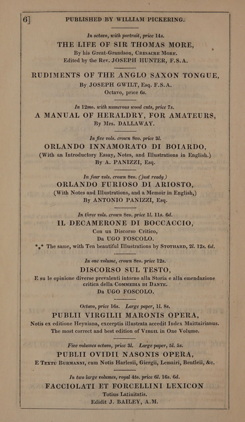 In octavo, with portrait, price 14s. THE LIFE OF SIR THOMAS MORE, By his Great-Grandson, CResAcrE More. Edited by the Rev. JOSEPH HUNTER, F.S.A. RUDIMENTS OF THE ANGLO SAXON TONGUE, By JOSEPH GWILT, Esq. F.S.A. Octavo, price 6s. In 12mo. with numerous wood cuts, price 7s. A MANUAL OF HERALDRY, FOR AMATEURS, By Mrs. DALLAWAY. In five vols. crown 8vo. price 31. ORLANDO INNAMORATO DI BOIARDO, (With an Introductory Essay, Notes, and Illustrations in English.) By A. PANIZZI, Esq. In four vols. crown 8vo. (just ready ) ORLANDO FURIOSO DI ARIOSTO, (With Notes and Illustrations, and a Memoir in English, ) By ANTONIO PANIZZI, Esq. In three vols. crown 8vo. price 11. 11s. 6d. IL DECAMERONE DI BOCCACCIO, Con un Discorso Critico, Da UGO FOSCOLO. *,* The same, with Ten beautiful Illustrations by StorHarp, 21. 12s. 6d. In one volume, crown 8vo. price 12s. DISCORSO SUL TESTO, E su le opinione diverse prevalenti intorno alla Storia e alla emendazione critica della ComMEDIA DI DANTE. Da UGO FOSCOLO, Octavo, price 16s. Large paper, 11. 8s. PUBLII VIRGILIT MARONIS OPERA, Notis ex editione Heyniana, excerptis illustrata accedit Index Maittairianus. The most correct and best edition of Viren in One Volume. Five volumes octavo, price 31. Large paper, 51, 5s. PUBLII OVIDIL NASONIS OPERA, E Textu Burmannt, cum Notis Harlesii, Giergii, Lemairi, Bentleii, &amp;c. In two large volumes, royal 4to. price 61. 16s. 6d. FACCIOLATI ET FORCELLINI LEXICON. Totius Latinitatis, Edidit J. BAILEY, A.M.