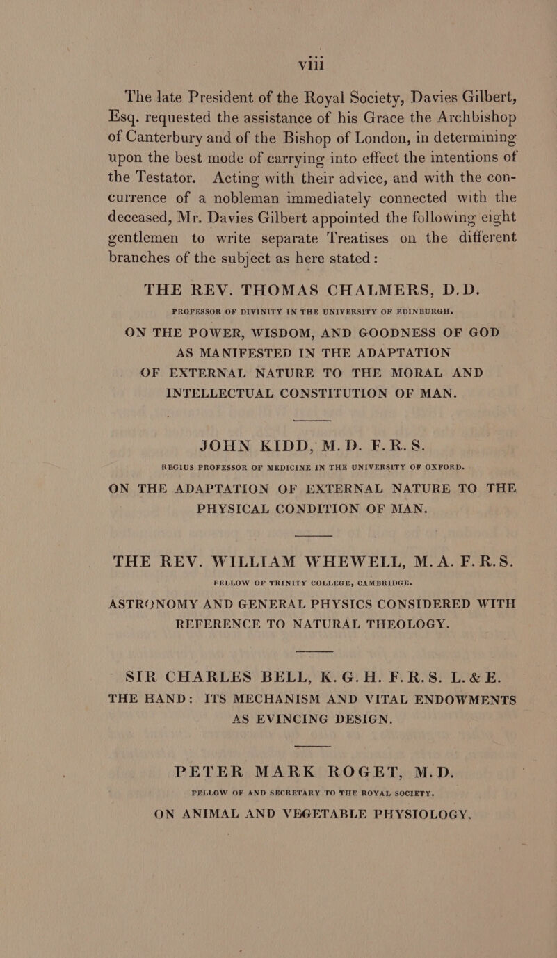 The late President of the Royal Society, Davies Gilbert, Esq. requested the assistance of his Grace the Archbishop of Canterbury and of the Bishop of London, in determining upon the best mode of carrying into effect the intentions of the Testator. Acting with their advice, and with the con- currence of a nobleman immediately connected with the deceased, Mr. Davies Gilbert appointed the following eight gentlemen to write separate Treatises on the different branches of the subject as here stated : THE REV. THOMAS CHALMERS, D.D. PROFESSOR OF DIVINITY IN THE UNIVERSITY OF EDINBURGH. ON THE POWER, WISDOM, AND GOODNESS OF GOD AS MANIFESTED IN THE ADAPTATION OF EXTERNAL NATURE TO THE MORAL AND INTELLECTUAL CONSTITUTION OF MAN. ——__—_. JOHN KIDD, M.D. F.R.S. RECIUS PROFESSOR OF MEDICINE IN THE UNIVERSITY OF OXFORD. ON THE ADAPTATION OF EXTERNAL NATURE TO THE PHYSICAL CONDITION OF MAN. THE REV. WILLIAM WHEWELL, M.A. F.R.S. FELLOW OF TRINITY COLLEGE, CAMBRIDGE. ASTRONOMY AND GENERAL PHYSICS CONSIDERED WITH REFERENCE TO NATURAL THEOLOGY. SIR CHARLES BELL, K.G.H. F.R.S. L.& E. THE HAND: ITS MECHANISM AND VITAL ENDOWMENTS AS EVINCING DESIGN. PETER MARK ROGET, M.D. FELLOW OF AND SECRETARY TO THE ROYAL SOCIETY. ON ANIMAL AND VEGETABLE PHYSIOLOGY.
